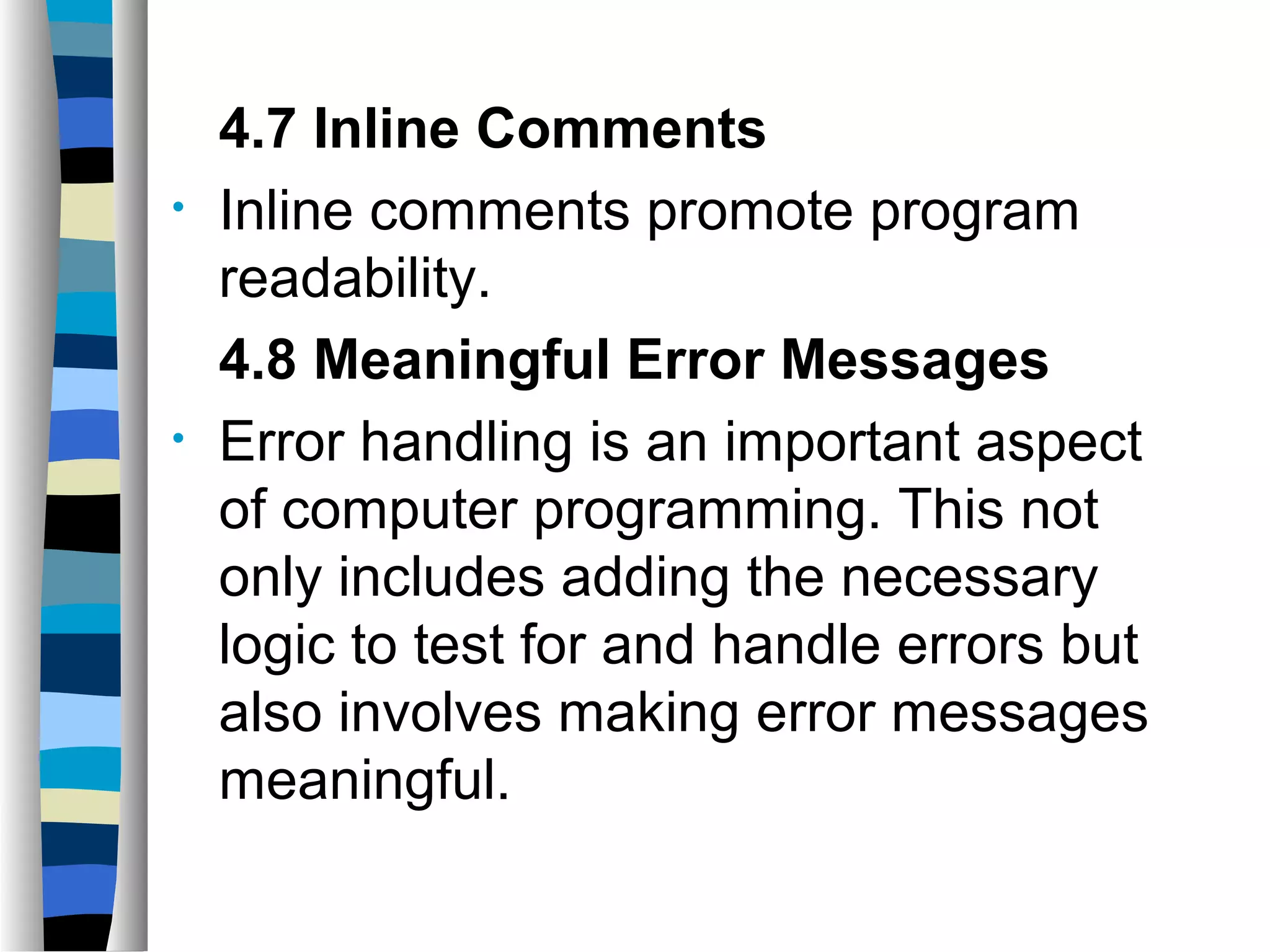4.7 Inline Comments
•   Inline comments promote program
    readability.
    4.8 Meaningful Error Messages
•   Error handling is an important aspect
    of computer programming. This not
    only includes adding the necessary
    logic to test for and handle errors but
    also involves making error messages
    meaningful.
 