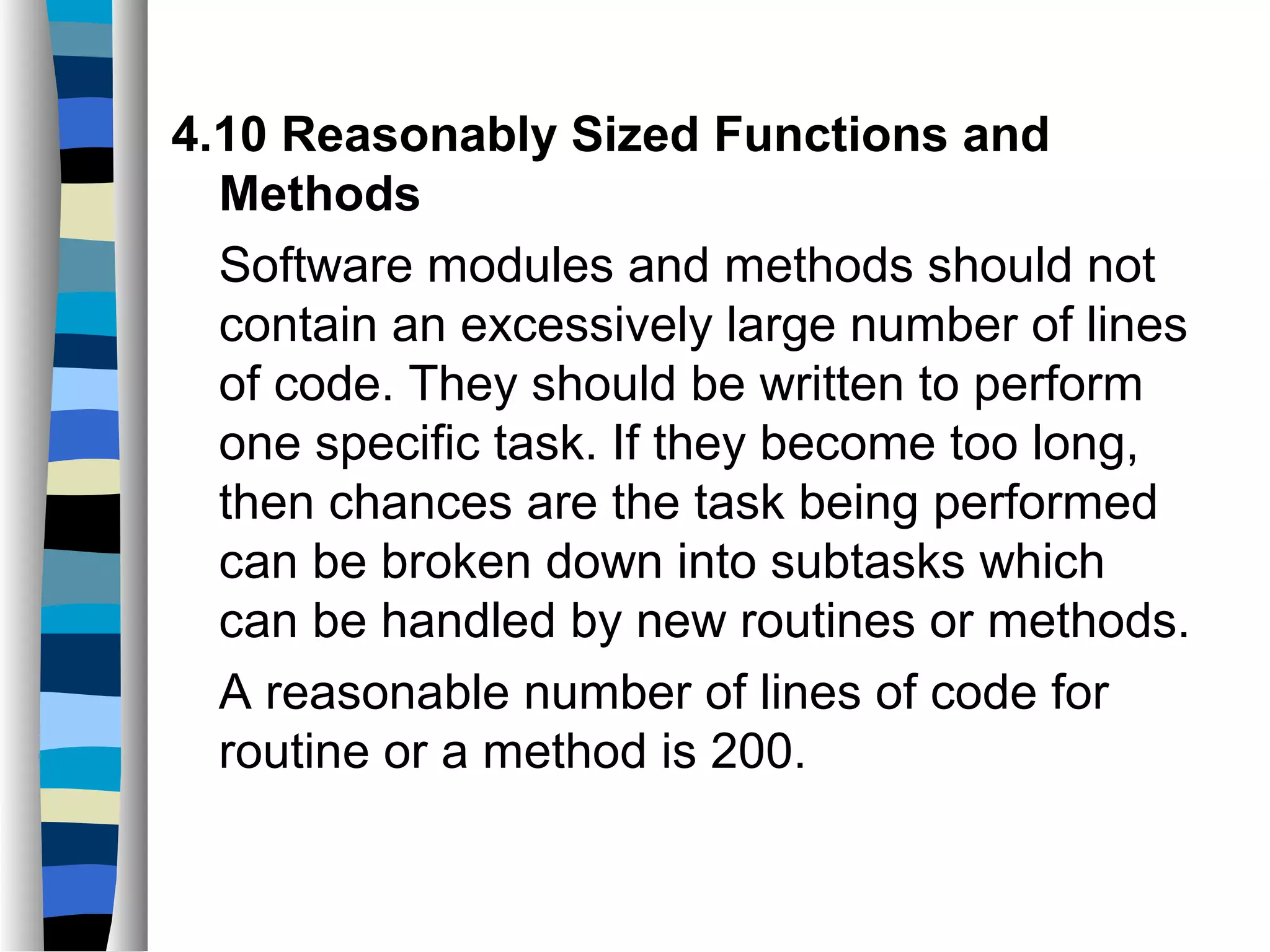 4.10 Reasonably Sized Functions and
  Methods
  Software modules and methods should not
  contain an excessively large number of lines
  of code. They should be written to perform
  one specific task. If they become too long,
  then chances are the task being performed
  can be broken down into subtasks which
  can be handled by new routines or methods.
  A reasonable number of lines of code for
  routine or a method is 200.
 