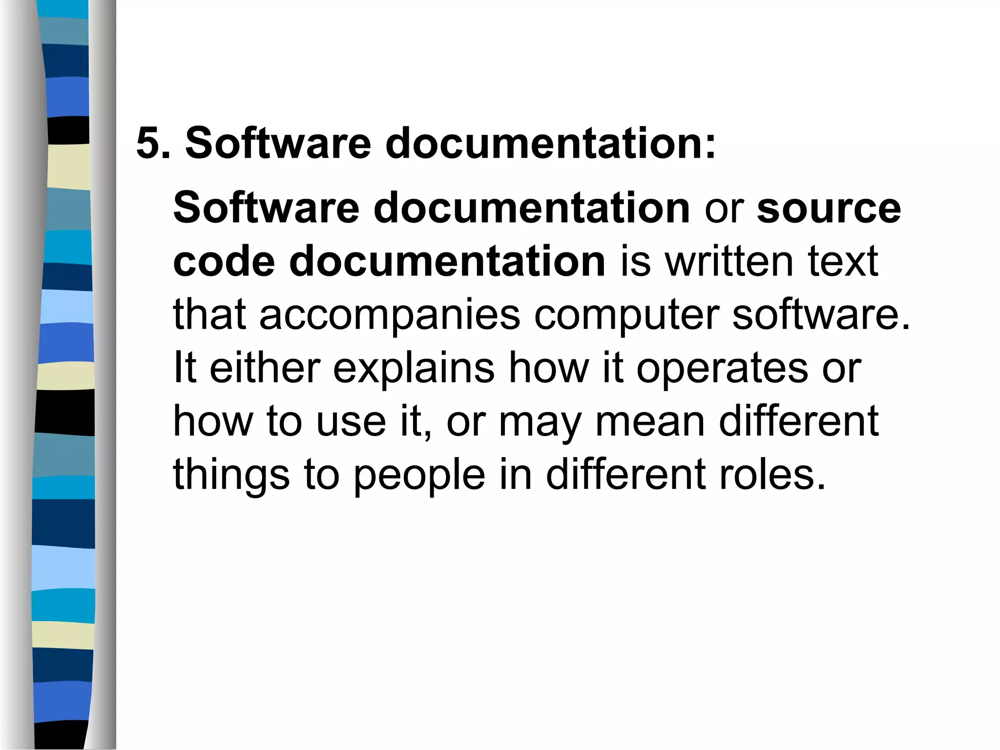 5. Software documentation:
  Software documentation or source
  code documentation is written text
  that accompanies computer software.
  It either explains how it operates or
  how to use it, or may mean different
  things to people in different roles.
 