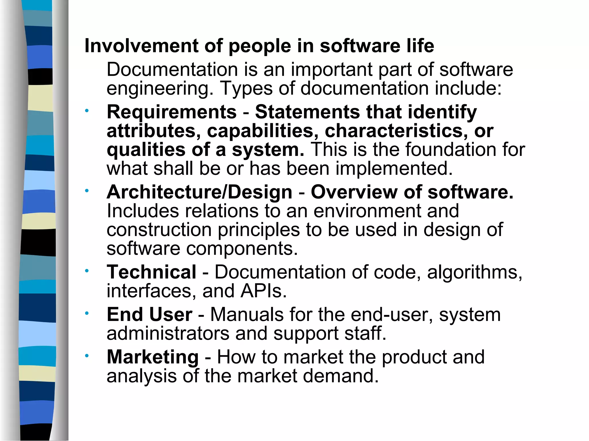 Involvement of people in software life
  Documentation is an important part of software
  engineering. Types of documentation include:
• Requirements - Statements that identify
  attributes, capabilities, characteristics, or
  qualities of a system. This is the foundation for
  what shall be or has been implemented.
• Architecture/Design - Overview of software.
  Includes relations to an environment and
  construction principles to be used in design of
  software components.
• Technical - Documentation of code, algorithms,
  interfaces, and APIs.
• End User - Manuals for the end-user, system
  administrators and support staff.
• Marketing - How to market the product and
  analysis of the market demand.
 
