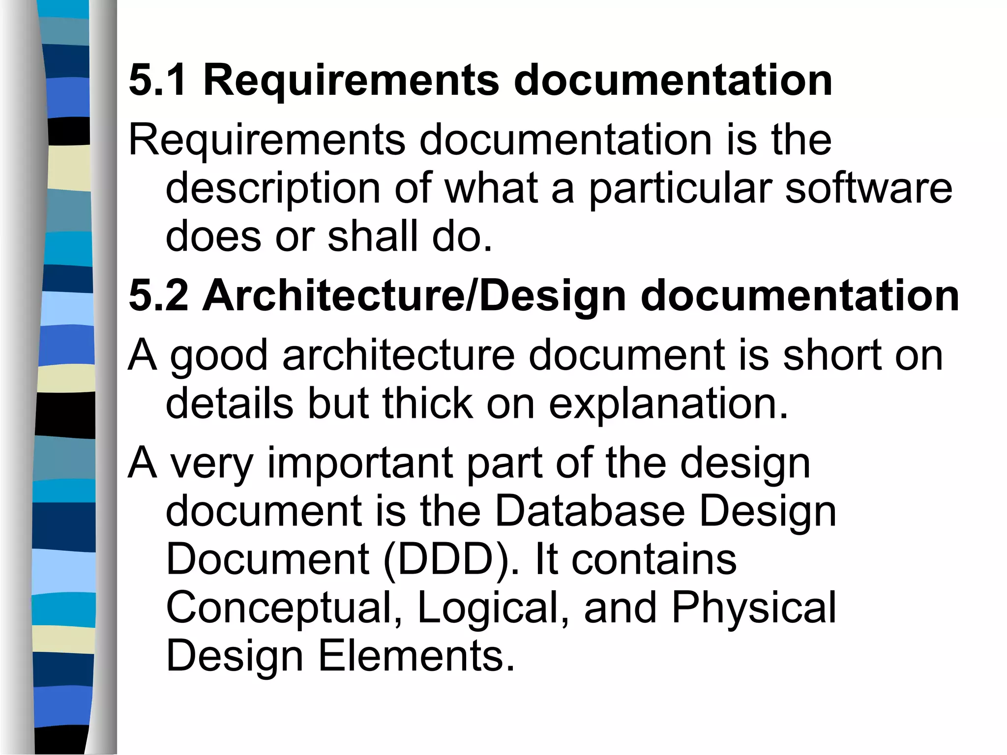 5.1 Requirements documentation
Requirements documentation is the
  description of what a particular software
  does or shall do.
5.2 Architecture/Design documentation
A good architecture document is short on
  details but thick on explanation.
A very important part of the design
  document is the Database Design
  Document (DDD). It contains
  Conceptual, Logical, and Physical
  Design Elements.
 