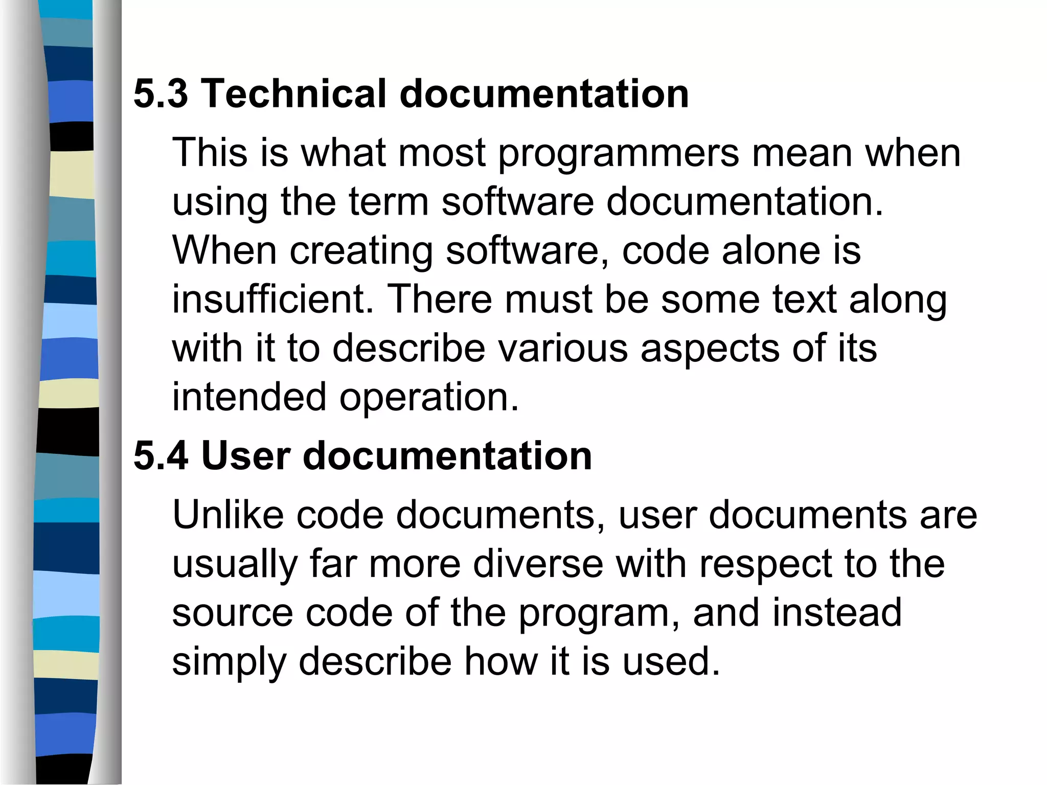 5.3 Technical documentation
  This is what most programmers mean when
  using the term software documentation.
  When creating software, code alone is
  insufficient. There must be some text along
  with it to describe various aspects of its
  intended operation.
5.4 User documentation
  Unlike code documents, user documents are
  usually far more diverse with respect to the
  source code of the program, and instead
  simply describe how it is used.
 