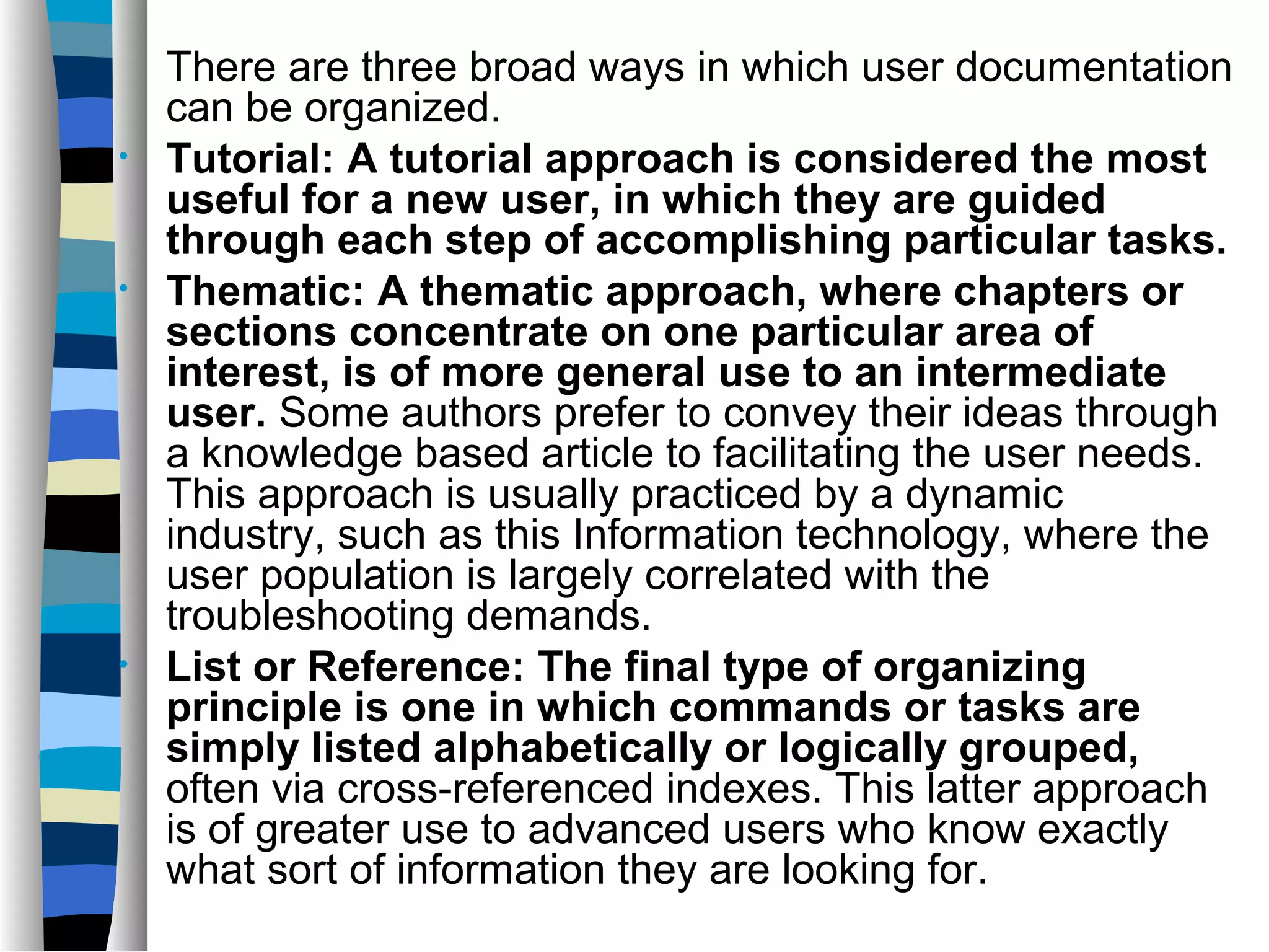 There are three broad ways in which user documentation
    can be organized.
•   Tutorial: A tutorial approach is considered the most
    useful for a new user, in which they are guided
    through each step of accomplishing particular tasks.
•   Thematic: A thematic approach, where chapters or
    sections concentrate on one particular area of
    interest, is of more general use to an intermediate
    user. Some authors prefer to convey their ideas through
    a knowledge based article to facilitating the user needs.
    This approach is usually practiced by a dynamic
    industry, such as this Information technology, where the
    user population is largely correlated with the
    troubleshooting demands.
•   List or Reference: The final type of organizing
    principle is one in which commands or tasks are
    simply listed alphabetically or logically grouped,
    often via cross-referenced indexes. This latter approach
    is of greater use to advanced users who know exactly
    what sort of information they are looking for.
 