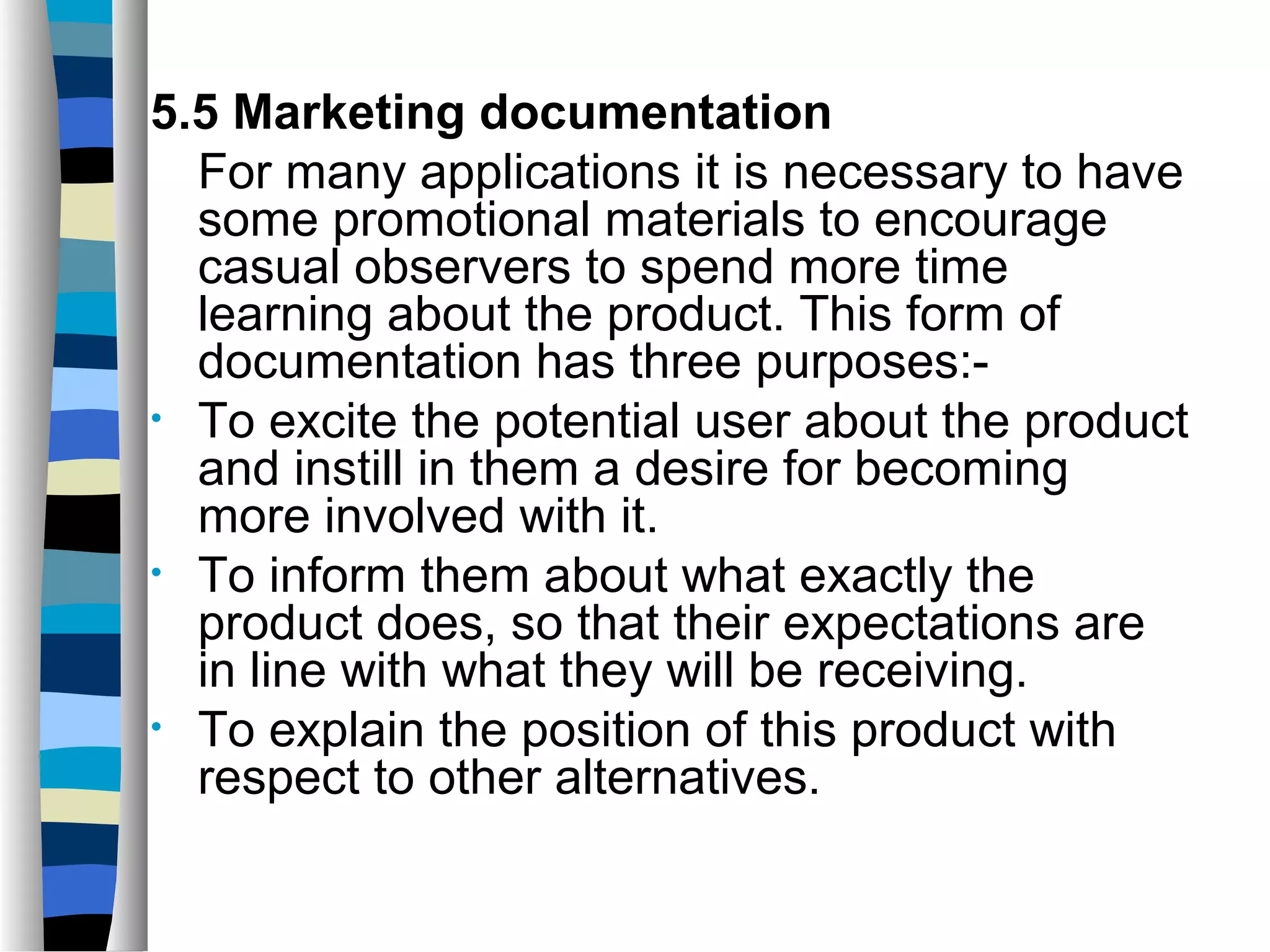5.5 Marketing documentation
  For many applications it is necessary to have
  some promotional materials to encourage
  casual observers to spend more time
  learning about the product. This form of
  documentation has three purposes:-
• To excite the potential user about the product
  and instill in them a desire for becoming
  more involved with it.
• To inform them about what exactly the
  product does, so that their expectations are
  in line with what they will be receiving.
• To explain the position of this product with
  respect to other alternatives.
 
