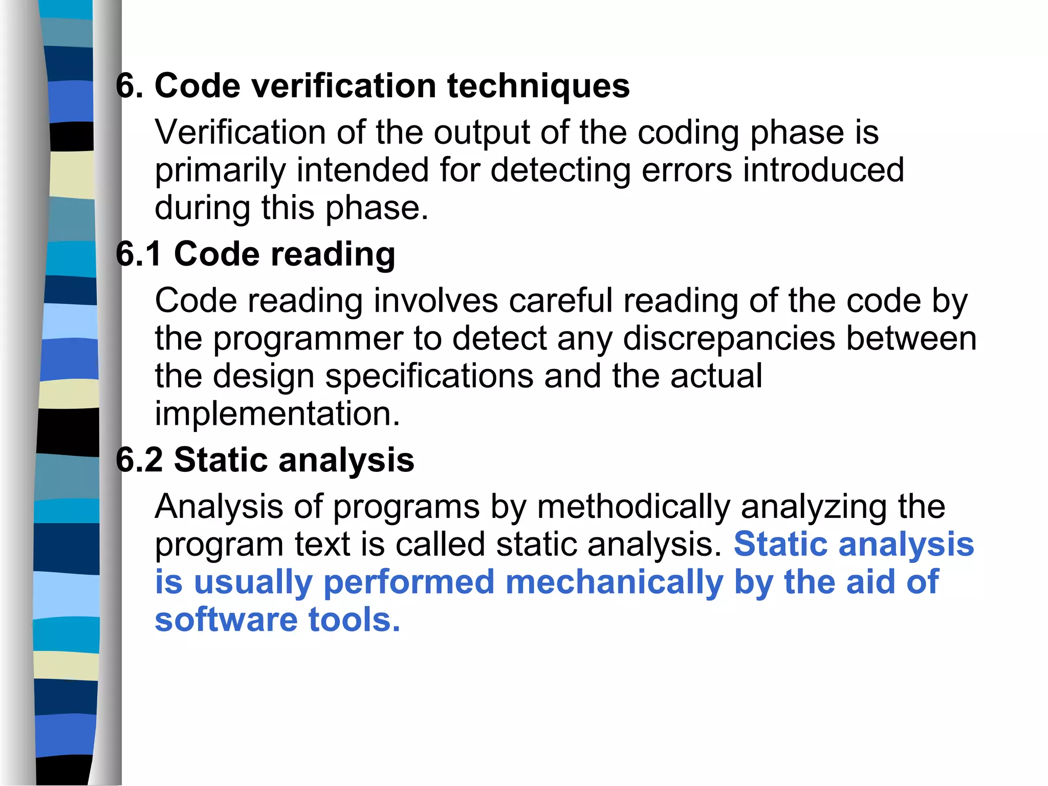 6. Code verification techniques
   Verification of the output of the coding phase is
   primarily intended for detecting errors introduced
   during this phase.
6.1 Code reading
   Code reading involves careful reading of the code by
   the programmer to detect any discrepancies between
   the design specifications and the actual
   implementation.
6.2 Static analysis
   Analysis of programs by methodically analyzing the
   program text is called static analysis. Static analysis
   is usually performed mechanically by the aid of
   software tools.
 
