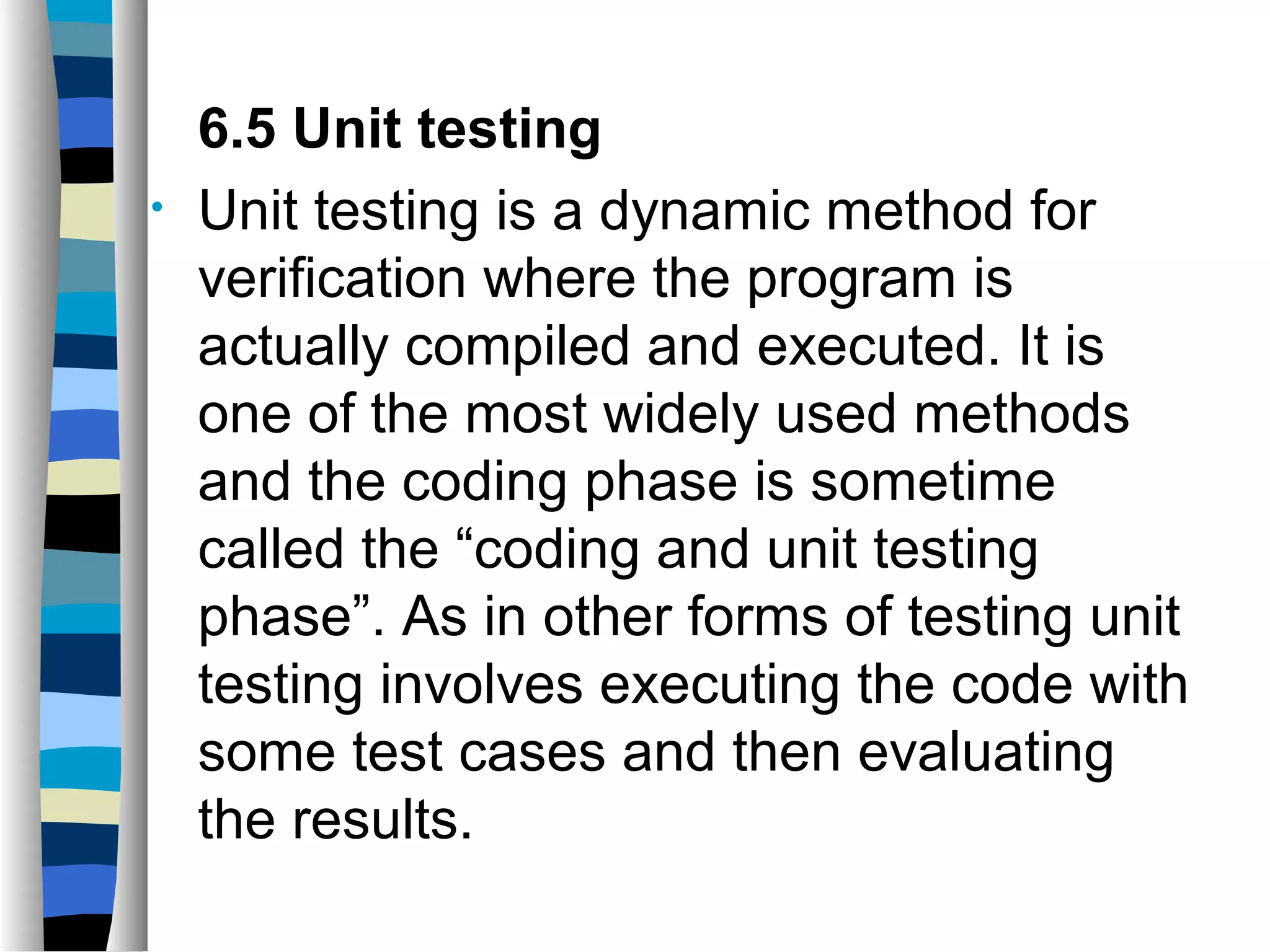 6.5 Unit testing
•   Unit testing is a dynamic method for
    verification where the program is
    actually compiled and executed. It is
    one of the most widely used methods
    and the coding phase is sometime
    called the “coding and unit testing
    phase”. As in other forms of testing unit
    testing involves executing the code with
    some test cases and then evaluating
    the results.
 