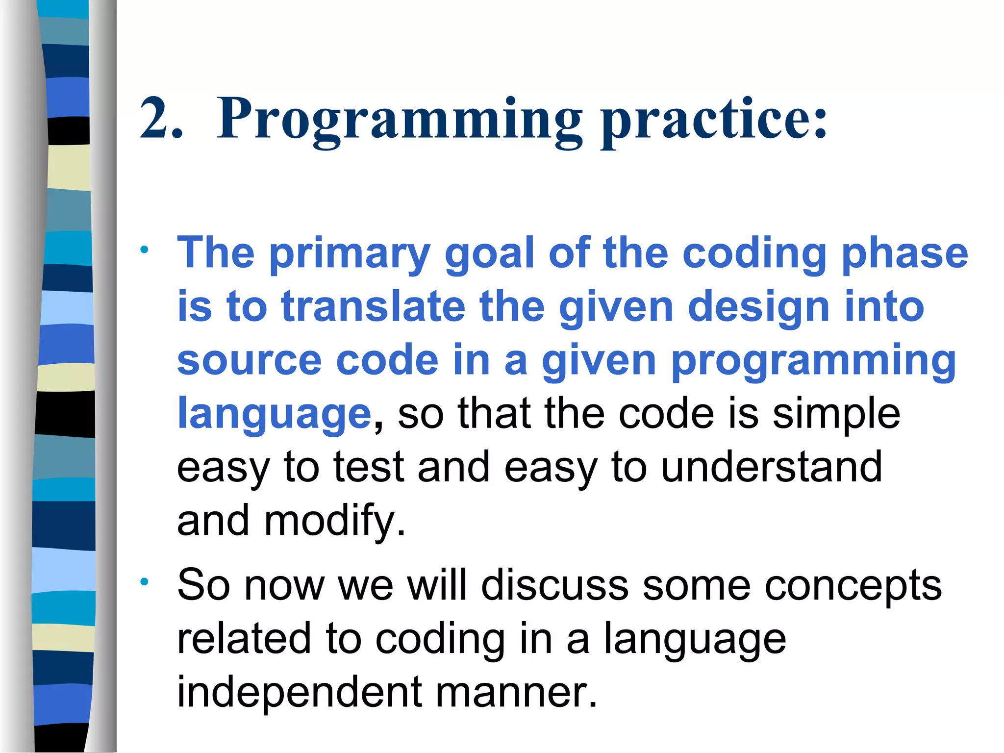2. Programming practice:

•   The primary goal of the coding phase
    is to translate the given design into
    source code in a given programming
    language, so that the code is simple
    easy to test and easy to understand
    and modify.
•   So now we will discuss some concepts
    related to coding in a language
    independent manner.
 