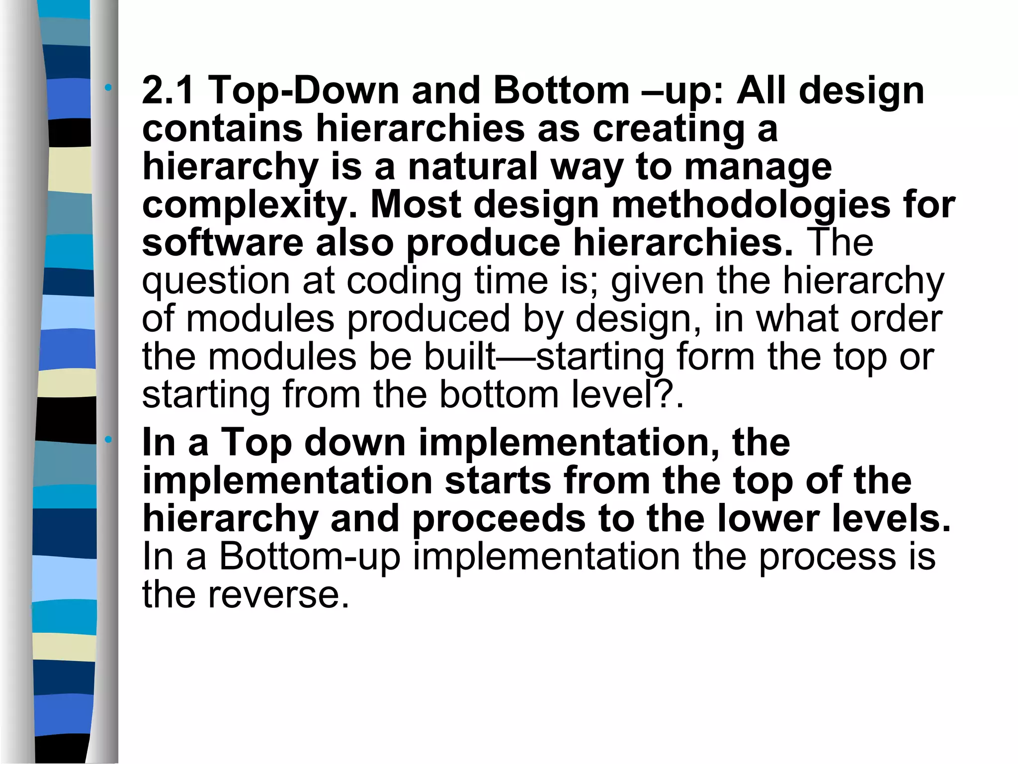 •   2.1 Top-Down and Bottom –up: All design
    contains hierarchies as creating a
    hierarchy is a natural way to manage
    complexity. Most design methodologies for
    software also produce hierarchies. The
    question at coding time is; given the hierarchy
    of modules produced by design, in what order
    the modules be built—starting form the top or
    starting from the bottom level?.
•   In a Top down implementation, the
    implementation starts from the top of the
    hierarchy and proceeds to the lower levels.
    In a Bottom-up implementation the process is
    the reverse.
 