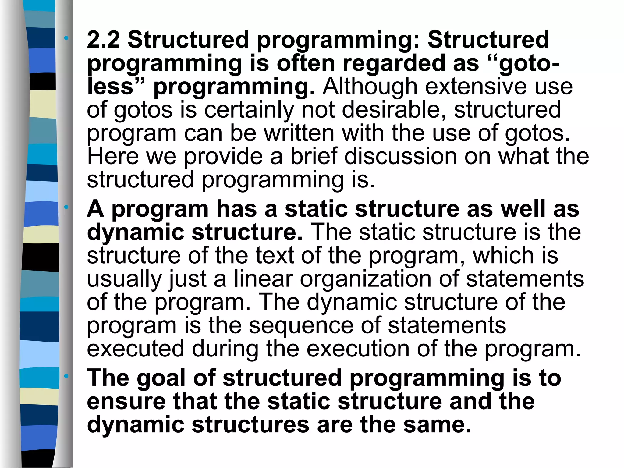 •   2.2 Structured programming: Structured
    programming is often regarded as “goto-
    less” programming. Although extensive use
    of gotos is certainly not desirable, structured
    program can be written with the use of gotos.
    Here we provide a brief discussion on what the
    structured programming is.
•   A program has a static structure as well as
    dynamic structure. The static structure is the
    structure of the text of the program, which is
    usually just a linear organization of statements
    of the program. The dynamic structure of the
    program is the sequence of statements
    executed during the execution of the program.
•   The goal of structured programming is to
    ensure that the static structure and the
    dynamic structures are the same.
 