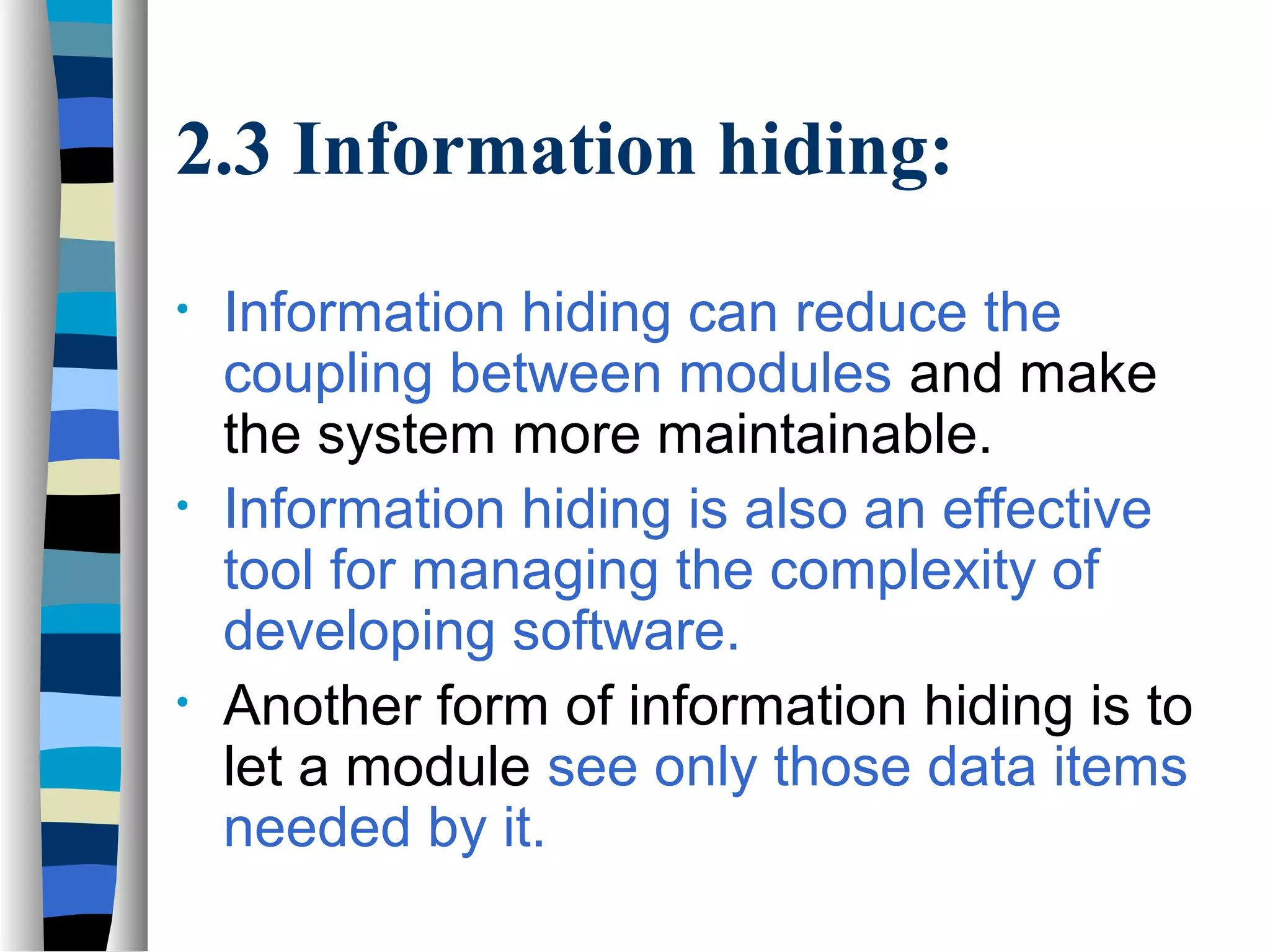 2.3 Information hiding:
•   Information hiding can reduce the
    coupling between modules and make
    the system more maintainable.
•   Information hiding is also an effective
    tool for managing the complexity of
    developing software.
•   Another form of information hiding is to
    let a module see only those data items
    needed by it.
 