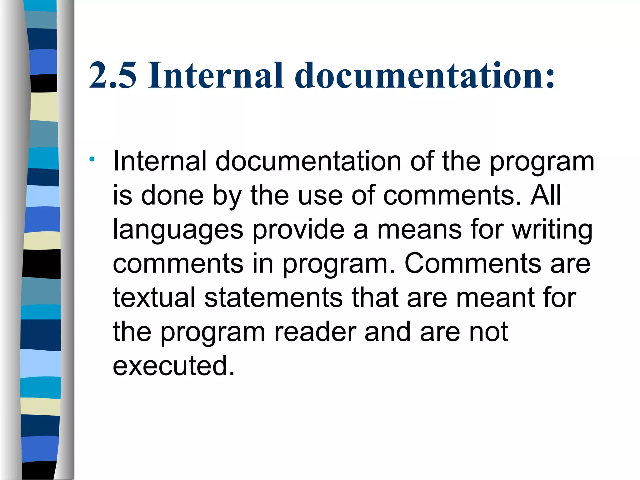 2.5 Internal documentation:

•   Internal documentation of the program
    is done by the use of comments. All
    languages provide a means for writing
    comments in program. Comments are
    textual statements that are meant for
    the program reader and are not
    executed.
 
