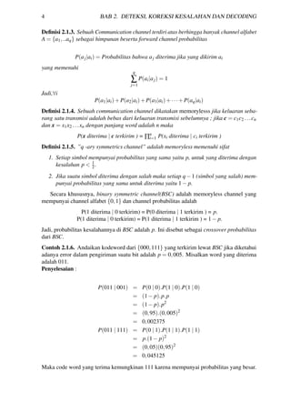 4 BAB 2. DETEKSI, KOREKSI KESALAHAN DAN DECODING
Deﬁnisi 2.1.3. Sebuah Communication channel terdiri atas berhingga banyak channel alfabet
A = {a1,..aq} sebagai himpunan beserta forward channel probabilitas
P(aj|ai) = Probabilitas bahwa aj diterima jika yang dikirim ai
yang memenuhi
q
∑
j=1
P(ai|aj) = 1
Jadi,∀i
P(a1|ai)+P(a2|ai)+P(a3|ai)+···+P(aq|ai)
Deﬁnisi 2.1.4. Sebuah communication channel dikatakan memorylesss jika keluaran seba-
rang satu transmisi adalah bebas dari keluaran transmisi sebelumnya ; jika c = c1c2 ...cn
dan x = x1x2 ...xn dengan panjang word adalah n maka
P(x diterima | c terkirim ) = ∏n
i=1 P(xi diterima | ci terkirim )
Deﬁnisi 2.1.5. ”q -ary symmetrics channel” adalah memoryless memenuhi sifat
1. Setiap simbol mempunyai probabilitas yang sama yaitu p, untuk yang diterima dengan
kesalahan p < 1
2.
2. Jika suatu simbol diterima dengan salah maka setiap q−1 (simbol yang salah) mem-
punyai probabilitas yang sama untuk diterima yaitu 1− p.
Secara khususnya, binary symmetric channel(BSC) adalah memoryless channel yang
mempunyai channel alfabet {0,1} dan channel probabilitas adalah
P(1 diterima | 0 terkirim) = P(0 diterima | 1 terkirim ) = p.
P(1 diterima | 0 terkirim) = P(1 diterima | 1 terkirim ) = 1− p.
Jadi, probabilitas kesalahannya di BSC adalah p. Ini disebut sebagai crossover probabilitas
dari BSC.
Contoh 2.1.6. Andaikan kodeword dari {000,111} yang terkirim lewat BSC jika diketahui
adanya error dalam pengiriman suatu bit adalah p = 0,005. Misalkan word yang diterima
adalah 011.
Penyelesaian :
P(011 | 001) = P(0 | 0).P(1 | 0).P(1 | 0)
= (1− p).p.p
= (1− p).p2
= (0,95).(0,005)2
= 0,002375
P(011 | 111) = P(0 | 1).P(1 | 1).P(1 | 1)
= p.(1− p)2
= (0,05)(0,95)2
= 0,045125
Maka code word yang terima kemungkinan 111 karena mempunyai probabilitas yang besar.
 
