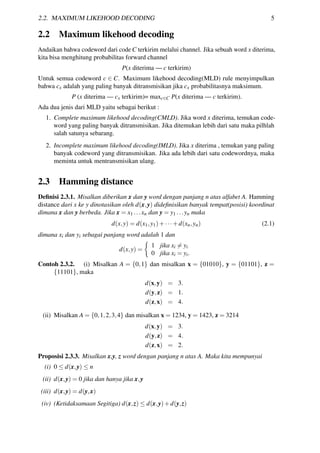 2.2. MAXIMUM LIKEHOOD DECODING 5
2.2 Maximum likehood decoding
Andaikan bahwa codeword dari code C terkirim melalui channel. Jika sebuah word x diterima,
kita bisa menghitung probabilitas forward channel
P(x diterima — c terkirim)
Untuk semua codeword c ∈ C. Maximum likehood decoding(MLD) rule menyimpulkan
bahwa cx adalah yang paling banyak ditransmisikan jika cx probabilitasnya maksimum.
P (x diterima — cx terkirim)= maxc∈C P(x diterima — c terkirim).
Ada dua jenis dari MLD yaitu sebagai berikut :
1. Complete maximum likehood decoding(CMLD). Jika word x diterima, temukan code-
word yang paling banyak ditransmisikan. Jika ditemukan lebih dari satu maka pilhlah
salah satunya sebarang.
2. Incomplete maximum likehood decoding(IMLD). Jika x diterima , temukan yang paling
banyak codeword yang ditransmisikan. Jika ada lebih dari satu codewordnya, maka
meminta untuk mentransmisikan ulang.
2.3 Hamming distance
Deﬁnisi 2.3.1. Misalkan diberikan x dan y word dengan panjang n atas alfabet A. Hamming
distance dari x ke y dinotasikan oleh d(x,y) dideﬁnisikan banyak tempat(posisi) koordinat
dimana x dan y berbeda. Jika x = x1 ...xn dan y = y1 ...yn maka
d(x,y) = d(x1,y1)+···+d(xn,yn) (2.1)
dimana xi dan yi sebagai panjang word adalah 1 dan
d(x,y) =
1 jika xi = yi
0 jika xi = yi.
Contoh 2.3.2. (i) Misalkan A = {0,1} dan misalkan x = {01010}, y = {01101}, z =
{11101}, maka
d(x,y) = 3.
d(y,z) = 1.
d(z,x) = 4.
(ii) Misalkan A = {0,1,2,3,4} dan misalkan x = 1234, y = 1423, z = 3214
d(x,y) = 3.
d(y,z) = 4.
d(z,x) = 2.
Proposisi 2.3.3. Misalkan x,y, z word dengan panjang n atas A. Maka kita mempunyai
(i) 0 ≤ d(x,y) ≤ n
(ii) d(x,y) = 0 jika dan hanya jika x,y
(iii) d(x,y) = d(y,x)
(iv) (Ketidaksamaan Segitiga) d(x,z) ≤ d(x,y)+d(y,z)
 
