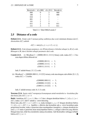 2.5. DISTANCE OF A CODE 7
Received x d(x,000) d(x,011) Decode to
000 0 2 000
100 1 3 000
010 1 1 -
001 1 1 -
101 2 2 -
011 2 0 011
111 3 1 011
Tabel 2.1: Tabel IMLD untuk C
2.5 Distance of a code
Deﬁnisi 2.5.1. Untuk code C memuat paling sedikitnya dua word, minimum distance dari C,
dinotasikan d(C) adalah
d(C) = min{d(x,y) : x,y ∈ C,x = y}.
Deﬁnisi 2.5.2. Code dengan panjang n, size M dan distance d disebut sebagai (n,M,d)-code.
Bilangan n,M, dan d disebut sebagai parameter dari code.
Contoh 2.5.3. (i) Misalkan C = {00000,00111,11111} binary code, maka d(C) = 2 ka-
rena dapat dilihat dibawah ini
d(00000,00111) = 3,
d(00000,11111) = 5,
d(00111,11111) = 2
Jadi, C adalah binary (5,3,2)-code.
(ii) MisalkanC = {000000,000111,111222} ternary code atau dengan code alfabet {0,1,2},
maka d(C) = 3, ketika
d(000000,000111) = 3,
d(000000,111222) = 6,
d(000111,111222) = 6,
Jadi, C adalah ternary code (6,3,3)-code.
Teorema 2.5.4. Suatu code C mempunyai kemampuan untuk mendeteksi u−kesalahan jika
dan hanya jika d(C) ≥ u+1
Bukti. Andaikan d(C) ≥ u+1. Jika c ∈ C dan x dengan demikian bahwa 1 ≤ d(x,c) ≤ u <
d(C), maka x /∈ C; Jadi C adalah u−error-detecting.
Disisi lain, jika d(C) < u+1,d(C) ≤ u, maka terdapat c1,c2,∈ C dengan demikian bahwa
1 ≤ d(c1,c2) = d(C) ≤ u. Apabila c1 dikirim dan kemudian ada u−error kesalahan pada
pengiriman tersebut, maka si penerima akan mendapatkan (mungkin) c2 dengan demikian ka-
rena c2 ∈ C maka si penerima akan menyimpulkan bahwa c2 sebagai codeword yang dikirim.
Dengan kata lain, tifak bisa mendeteksi adanya kesalahan. Jadi Kontradiksi sehingga terbukti
bahwa d(C) ≥ u+1.
 