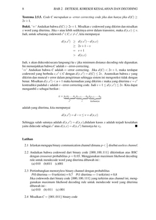 8 BAB 2. DETEKSI, KOREKSI KESALAHAN DAN DECODING
Teorema 2.5.5. Code C merupakan u−error correcting code jika dan hanya jika d(C) ≥
2v+1.
Bukti. ’⇐’ Andaikan bahwa d(C) ≥ 2v+1. Misalkan c codeword yang dikirim dan misalkan
x word yang diterima. Jika v atau lebih sedikitnya error dalam transmisi, maka d(x,c) ≤ v.
Jadi, untuk sebarang codeword c ∈ C,c = c , kita mempunyai
d(x,c ) ≥ d(c.c )−d(x,c)
≥ 2v+1−v
= v+1
> d(x,c)
Jadi, x akan didecode(secara langsung) ke c jika minimum distance decoding rule digunakan.
Ini menunjukkan bahwa C adalah v−error-correcting.
’⇒’ Andaikan bahwa C adalah v−error correcting. Jika d(C) < 2v + 1, maka terdapat
codeword yang berbeda c,c ∈ C dengan d(c,c ) = d(C) ≤ 2v. Asumsikan bahwa c yang
dikirim dan muncul v error dalam pengiriman sehingga sistem ini mengoreksi tidak dengan
benar. Misalkan d(c,c ) < u+1 maka kemudian yang dikirim c maka yang diterima c = c
kontradiksi padahal c adalah v−error correcting code. Jadi v+1 ≤ d(c,c ) ≤ 2v. Kita dapat
mengambil x sebagai berikut :
x = x1x2 ...xv
c
xv+1 ...xd
c
xd+1 ...xn
keduanya
adalah yang diterima, kita mempunyai
d(x,c ) = d −v ≤ v = d(x,c)
Sehingga salah satunya adalah d(x,c ) = d(x,c),didalam kasus x adalah terjadi kesalahan
yaitu didecode sebagai c atau d(x,c) = d(x,c ) harusnya ke v2.
Latihan
2.1 Jelaskan mengapa binary communication channel dimana p < 1
2 disebut useless channel.
2.2 Andaikan bahwa codeword dari binary code {000,100,111} dikirimkan atas BSC
dengan crossover probabilitas p = 0,03. Menggunakan maximum likehood decoding
rule untuk mendecode word yang diterima dibawah ini :
(a) 010 (b)011 (c)001
2.3 Pertimbangkan memoryless binary channel dengan probabilitas
P(0 diterima — 0 terkirim) = 0,7 P(1 diterima — 1 terkirim) = 0,8
Jika codewords dari binary code {000,100,111} yang terkirim atas channel ini, meng-
gunakan maximum likehood decoding rule untuk mendecode word yang diterima
dibawah ini :
(a) 010 (b) 011 (c) 001
2.4 Misalkan C = {001,011} binary code
 