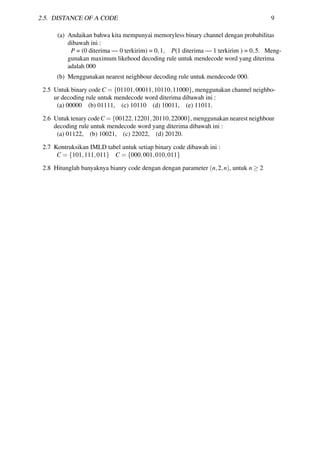 2.5. DISTANCE OF A CODE 9
(a) Andaikan bahwa kita mempunyai memoryless binary channel dengan probabilitas
dibawah ini :
P = (0 diterima — 0 terkirim) = 0,1, P(1 diterima — 1 terkirim ) = 0,5. Meng-
gunakan maximum likehood decoding rule untuk mendecode word yang diterima
adalah 000
(b) Menggunakan nearest neighbour decoding rule untuk mendecode 000.
2.5 Untuk binary code C = {01101,00011,10110,11000}, menggunakan channel neighbo-
ur decoding rule untuk mendecode word diterima dibawah ini :
(a) 00000 (b) 01111, (c) 10110 (d) 10011, (e) 11011.
2.6 Untuk tenary codeC = {00122,12201,20110,22000}, menggunakan nearest neighbour
decoding rule untuk mendecode word yang diterima dibawah ini :
(a) 01122, (b) 10021, (c) 22022, (d) 20120.
2.7 Kontruksikan IMLD tabel untuk setiap binary code dibawah ini :
C = {101,111,011} C = {000,001,010,011}
2.8 Hitunglah banyaknya bianry code dengan dengan parameter (n,2,n), untuk n ≥ 2
 
