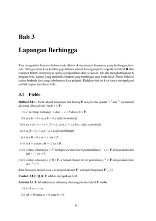 Bab 3
Lapangan Berhingga
Kita mengetahui bersama bahwa code alfabet A merupakan himpunan yang berhingga(ﬁnite
set). Sebagaimana kita ketahui juga bahwa sebuah lapangan(ﬁeld) seperti real ﬁeld R dan
complex ﬁeld C mempunyai operasi penjumlahan dan perkalian. Ide kita menghubungkan A
dengan ﬁeld, namun yang memiliki elemen yang berhingga atau ﬁnite ﬁeld. Finite ﬁeld ini
cukup berbeda dari yang sebelumnya kita pelajari. Didalam bab ini kita hanya mempelajari
sedikit bagian dari ﬁnite ﬁeld.
3.1 Fields
Deﬁnisi 3.1.1. Field adalah himpunan tak kosong F dengan dua opeasi + dan . memenuhi
aksioma dibawah ini. ∀a,b,c ∈ F :
(i) F tertutup terhadap + dan . , a+b dan a.b ∈ F.
(ii) a+b = b+a, a.b = b.a (sifat komutatif).
(iii) (a+b)+c = a+(b+c), a.(b.c) = (a.b).c (sifat assosiatif).
(iv) a.(b+c) = a.b+a.c (sifat distributif).
(v) a+0 = 0+a = a,∀a ∈ F.
(vi) a.1 = a dan a.0 = 0,∀a ∈ F.
(vii) Untuk sebarang a ∈ F, terdapat elemen invers penjumlahan (−a) ∈ F dengan demikian
(a)+(−a) = 0
(viii) Untuk sebarang a = 0 ∈ F, terdapat elemen invers perkalian a−1 ∈ F dengan demikian
a.a−1 = 1
Kita biasanya menuliskan a.b dengan ab dan F∗ sebagai himpunan F{0}
Contoh 3.1.2. Q,R,C adalah merupakan ﬁeld.
Lemma 3.1.3. Misalkan a,b sebarang dua anggota dari ﬁeld F, maka
(i) (−1).a = −a
(ii) ab = 0 maka a = 0 atau b = 0
11
 