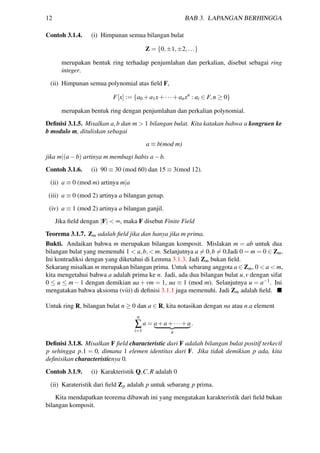 12 BAB 3. LAPANGAN BERHINGGA
Contoh 3.1.4. (i) Himpunan semua bilangan bulat
Z = {0,±1,±2,...}
merupakan bentuk ring terhadap penjumlahan dan perkalian, disebut sebagai ring
integer.
(ii) Himpunan semua polynomial atas ﬁeld F,
F[x] := {a0 +a1x+···+anxn
: ai ∈ F,n ≥ 0}
merupakan bentuk ring dengan penjumlahan dan perkalian polynomial.
Deﬁnisi 3.1.5. Misalkan a,b dan m > 1 bilangan bulat. Kita katakan bahwa a kongruen ke
b modulo m, dituliskan sebagai
a ≡ b(mod m)
jika m|(a−b) artinya m membagi habis a−b.
Contoh 3.1.6. (i) 90 ≡ 30 (mod 60) dan 15 ≡ 3(mod 12).
(ii) a ≡ 0 (mod m) artinya m|a
(iii) a ≡ 0 (mod 2) artinya a bilangan genap.
(iv) a ≡ 1 (mod 2) artinya a bilangan ganjil.
Jika ﬁeld dengan |F| < ∞, maka F disebut Finite Field
Teorema 3.1.7. Zm adalah ﬁeld jika dan hanya jika m prima.
Bukti. Andaikan bahwa m merupakan bilangan komposit. Mislakan m = ab untuk dua
bilangan bulat yang memenuhi 1 < a,b,< m. Selanjutnya a = 0,b = 0.Jadi 0 = m = 0 ∈ Zm.
Ini kontradiksi dengan yang diketahui di Lemma 3.1.3. Jadi Zm bukan ﬁeld.
Sekarang misalkan m merupakan bilangan prima. Untuk sebarang anggota a ∈ Zm, 0 < a < m,
kita mengetahui bahwa a adalah prima ke n. Jadi, ada dua bilangan bulat u,v dengan sifat
0 ≤ u ≤ m − 1 dengan demikian ua + vm = 1, ua ≡ 1 (mod m). Selanjutnya u = a−1. Ini
mengatakan bahwa aksioma (viii) di deﬁnisi 3.1.1 juga memenuhi. Jadi Zm adalah ﬁeld.
Untuk ring R, bilangan bulat n ≥ 0 dan a ∈ R, kita notasikan dengan na atau n.a element
n
∑
i=1
a = a+a+···+a
n
.
Deﬁnisi 3.1.8. Misalkan F ﬁeld characteristic dari F adalah bilangan bulat positif terkecil
p sehingga p.1 = 0, dimana 1 elemen identitas dari F. Jika tidak demikian p ada, kita
deﬁnisikan characteristicnya 0.
Contoh 3.1.9. (i) Karakteristik Q,C,R adalah 0
(ii) Karateristik dari ﬁeld Zp adalah p untuk sebarang p prima.
Kita mendapatkan teorema dibawah ini yang mengatakan karakteristik dari ﬁeld bukan
bilangan komposit.
 