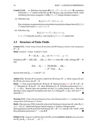 16 BAB 3. LAPANGAN BERHINGGA
Contoh 3.2.10. (i) Diberikan ring dengan R[x]/(1+x2) = {a+bx : a,b ∈ R} merupakan
ﬁeld ketika 1+x2 adalah irreducible atas R. Faktanya, juga merupakan ﬁeld C, untuk
melihatnya kita hanya mengganti x di R[x]/(1+x2) dengan bilangan imaginer i.
(ii) Diberikan ring
Z2[x]/(1+x2
) = {0,1,x,x+1}
Kita selanjutnya mengkontruksikan penjumlahan dan perkalian didapat bahwa Z2[x]/(1+
x2) bukan ﬁeld sebab (1+x)(1+x) = 0.
(iii) Diberikan ring
Z2[x]/(1+x+x2
) = {0,1,x,1+x}.
1+x+x2 irreducible atas Z2[x]. Jadi ring Z2[x]/(1+x+x2) adalah ﬁeld.
3.3 Structure of Finite Fields
Lemma 3.3.1. Untuk setiap elemen β dari ﬁnite ﬁeld F dengan q elemen, kita mempunyai
βq = β
Bukti. Untuk β = 0 jelas. Untuk β = 0 dan
F∗
= {β1,β2,...,βq−1 | βi = 0 : i = 1,2,...,q−1}.
Selanjutnya βF∗ = {ββ1,ββ2,...,ββq−1}. Jika i = j maka ββi = ββj sehingga βF∗ = F.
Jadi
β1β2,...,βq−1 = ββ1ββ2ββ3,...,ββq−1
= βq−1
β1β2,...,βq−1
Karena ﬁeld maka βq−1 = 1.Jadi βq = β.
Akibat 3.3.2. Misalkan F merupakan subﬁeld dari E dengan |F = q. Maka anggota β dari
E di F jika dan hanya jika βq = β
Bukti. ⇒ Jelas, karena diketahui β ∈ E dan β ∈ F. Menurut Lemma 3.3.1, β ∈ F ⇔ βq = β.
⇐ Diketahui β ∈ E dan βq = β. Akan dibuktikan β ∈ F. Perhatikan polynomial f(x) =
xq − x ∈ E(x). Banyak akan atau pembuat nol dari f(x) paling banyak ada q. Dan telah
diketahui semua anggota F merupakan akar dari f(x) sehingga F = { akar -akar dari xq −x
dalam E(x) }
Teorema 3.3.3. Untuk sebarang bilangan prima p dan bilangan bulat n ≥ 1, terdapat dengan
tunggal ﬁnite ﬁeld dengan pn elemen.
Bukti. (Eksistensinya) Pilih irreducible polynomial berderajat n(monic)atas Zp maka Zp[x] |
f(x) = GF(pn) adalah ﬁeld dengan banyak anggota pn dengan p bilangan prima.
(Ketunggalannya) Jika E dan F ﬁnite ﬁeld dengan | E |=| F |= pn, maka E ≤ E.F dan F ≤ E.F.
Kita perhatikan polynomial xpn
−x atas E.F.
Deﬁnisi 3.3.4. Anggota α didalam ﬁnite ﬁeld Fq disebut primitive element atau generator
dari Fq jika Fq = {0,α,α2,...,αq−1}.
 