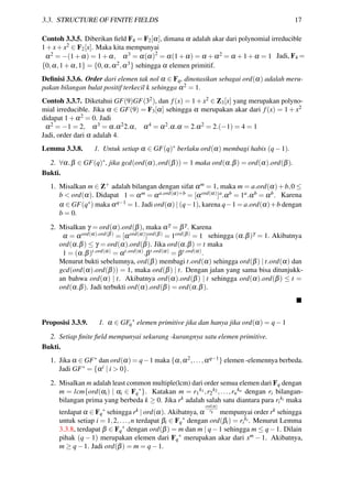 3.3. STRUCTURE OF FINITE FIELDS 17
Contoh 3.3.5. Diberikan ﬁeld F4 = F2[α], dimana α adalah akar dari polynomial irreducible
1+x+x2 ∈ F2[x]. Maka kita mempunyai
α2 = −(1+α) = 1+α, α3 = α(α)2
= α(1+α) = α +α2 = α +1+α = 1 Jadi, F4 =
{0,α,1+α,1} = {0,α,α2,α3} sehingga α elemen primitif.
Deﬁnisi 3.3.6. Order dari elemen tak nol α ∈ Fq, dinotasikan sebagai ord(α) adalah meru-
pakan bilangan bulat positif terkecil k sehingga α2 = 1.
Contoh 3.3.7. Diketahui GF(9)GF(32), dan f(x) = 1+x2 ∈ Z3[x] yang merupakan polyno-
mial irreducible. Jika α ∈ GF(9) = F3[α] sehingga α merupakan akar dari f(x) = 1 + x2
didapat 1+α2 = 0. Jadi
α2 = −1 = 2, α3 = α.α22.α, α4 = α2.α.α = 2.α2 = 2.(−1) = 4 = 1
Jadi, order dari α adalah 4.
Lemma 3.3.8. 1. Untuk setiap α ∈ GF(q)∗ berlaku ord(α) membagi habis (q−1).
2. ∀α,β ∈ GF(q)∗, jika gcd(ord(α),ord(β)) = 1 maka ord(α.β) = ord(α).ord(β).
Bukti.
1. Misalkan m ∈ Z+ adalah bilangan dengan sifat αm = 1, maka m = a.ord(α)+b,0 ≤
b < ord(α). Didapat 1 = αm = αa.ord(α)+b = [αord(α)]a.αb = 1a.αb = αb. Karena
α ∈ GF(q∗) maka αq−1 = 1. Jadi ord(α) | (q−1), karena q−1 = a.ord(α)+b dengan
b = 0.
2. Misalkan γ = ord(α).ord(β), maka αγ = βγ. Karena
α = αord(α).ord(β) = [αord(α)]ord(β) = 1ord(β) = 1 sehingga (α.β)γ = 1. Akibatnya
ord(α.β) ≤ γ = ord(α).ord(β). Jika ord(α.β) = t maka
1 = (α.β)t.ord(α) = αt.ord(α).βt.ord(α) = βt.ord(α).
Menurut bukti sebelumnya, ord(β) membagi t.ord(α) sehingga ord(β) | t.ord(α) dan
gcd(ord(α).ord(β)) = 1, maka ord(β) | t. Dengan jalan yang sama bisa ditunjukk-
an bahwa ord(α) | t. Akibatnya ord(α).ord(β) | t sehingga ord(α).ord(β) ≤ t =
ord(α.β). Jadi terbukti ord(α).ord(β) = ord(α.β).
Proposisi 3.3.9. 1. α ∈ GFq
∗
elemen primitive jika dan hanya jika ord(α) = q−1
2. Setiap ﬁnite ﬁeld mempunyai sekurang -kurangnya satu elemen primitive.
Bukti.
1. Jika α ∈ GF∗ dan ord(α) = q−1 maka {α,α2,...,αq−1} elemen -elemennya berbeda.
Jadi GF∗ = {αi | i > 0}.
2. Misalkan m adalah least common multiple(lcm) dari order semua elemen dari Fq dengan
m = lcm{ord(αi) | αi ∈ Fq
∗
}. Katakan m = r1
k1,r2
k2,...,rn
kn dengan ri bilangan-
bilangan prima yang berbeda k ≥ 0. Jika rk adalah salah satu diantara para ri
ki maka
terdapat α ∈ Fq
∗
sehingga rk | ord(α). Akibatnya, α
ord(α)
rk mempunyai order rk sehingga
untuk setiap i = 1,2,...,n terdapat βi ∈ Fq
∗
dengan ord(βi) = ri
ki. Menurut Lemma
3.3.8, terdapat β ∈ Fq
∗
dengan ord(β) = m dan m | q−1 sehingga m ≤ q−1. Dilain
pihak (q − 1) merupakan elemen dari Fq
∗
merupakan akar dari xm − 1. Akibatnya,
m ≥ q−1. Jadi ord(β) = m = q−1.
 