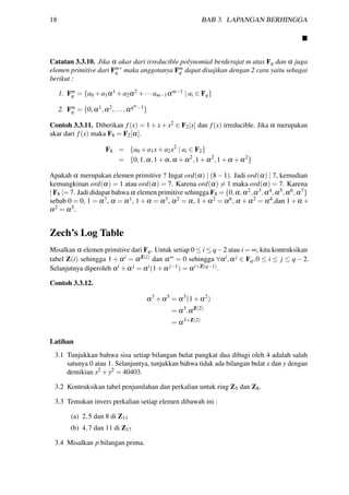 18 BAB 3. LAPANGAN BERHINGGA
Catatan 3.3.10. Jika α akar dari irreducible polynomial berderajat m atas Fq dan α juga
elemen primitive dari Fm
q
∗
maka anggotanya Fm
q dapat disajikan dengan 2 cara yaitu sebagai
berikut :
1. Fm
q = {a0 +a1α1 +a2α2 +···am−1αm−1 | ai ∈ Fq}
2. Fm
q = {0,α1,α2,...,αqm−1}
Contoh 3.3.11. Diberikan f(x) = 1+x+x2 ∈ F2[x] dan f(x) irreducible. Jika α merupakan
akar dari f(x) maka F8 = F2[α].
F8 = {a0 +a1x+a2x2
| ai ∈ F2}
= {0,1,α,1+α,α +α2
,1+α2
,1+α +α2
}
Apakah α merupakan elemen primitive ? Ingat ord(α) | (8−1). Jadi ord(α) | 7, kemudian
kemungkinan ord(α) = 1 atau ord(α) = 7. Karena ord(α) = 1 maka ord(α) = 7. Karena
| F8 |= 7. Jadi didapat bahwa α elemen primitive sehingga F8 = {0,α,α2,α3,α4,α5,α6,α7}
sebab 0 = 0, 1 = α7, α = α1, 1+α = α3, α2 = α, 1+α2 = α6, α +α2 = α4,dan 1+α +
α2 = α5.
Zech’s Log Table
Misalkan α elemen primitive dari Fq. Untuk setiap 0 ≤ i ≤ q−2 atau i = ∞, kita kontruksikan
tabel Z(i) sehingga 1 + αi = αZ(i) dan α∞ = 0 sehingga ∀αi,α j ∈ Fq,0 ≤ i ≤ j ≤ q − 2.
Selanjutnya diperoleh αi +α j = αi(1+α j−1) = αi+Z(q−1).
Contoh 3.3.12.
α3
+α5
= α3
(1+α2
)
= α3
.αZ(2)
= α3+Z(2)
Latihan
3.1 Tunjukkan bahwa sisa setiap bilangan bulat pangkat dua dibagi oleh 4 adalah salah
satunya 0 atau 1. Selanjuntya, tunjukkan bahwa tidak ada bilangan bulat x dan y dengan
demikian x2 +y2 = 40403.
3.2 Kontruksikan tabel penjumlahan dan perkalian untuk ring Z5 dan Z8.
3.3 Temukan invers perkalian setiap elemen dibawah ini :
(a) 2,5 dan 8 di Z11
(b) 4,7 dan 11 di Z17
3.4 Misalkan p bilangan prima.
 
