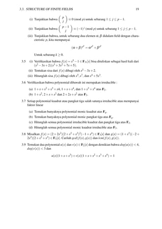 3.3. STRUCTURE OF FINITE FIELDS 19
(i) Tunjukkan bahwa
p
j
≡ 0 (mod p) untuk sebarang 1 ≤ j ≤ p−1.
(ii) Tunjukkan bahwa
p−1
j
≡ (−1)j (mod p) untuk sebarang 1 ≤ j ≤ p−1.
(iii) Tunjukkan bahwa, untuk sebarang dua elemen α,β didalam ﬁeld dengan chara-
cteristic p, kita mempunyai
(α +β)pk
= αpk
+β pk
Untuk sebarang k ≥ 0.
3.5 (i) Veriﬁkasikan bahwa f(x) = x5 −1 ∈ F31[x] bisa dituliskan sebagai hasil kali dari
(x2 −3x+2)(x3 +3x2 +7x+5).
(ii) Tentukan sisa dari f(x) dibagi oleh x2 −3x+2.
(iii) Hitunglah sisa f(x) dibagi oleh x5,x7, dan x4 +5x3.
3.6 Veriﬁkasikan bahwa polynomial dibawah ini merupakan irreducible :
(a) 1+x+x2 +x3 +x4, 1+x+x4, dan 1+x3 +x4 atas F2.
(b) 1+x2, 2+x+x2 dan 2+2x+x2 atas F3.
3.7 Setiap polynomial kuadrat atau pangkat tiga salah satunya irreducible atau mempunyai
faktor linear
(a) Temukan banyaknya polynomial monic kuadrat atas Fq.
(b) Temukan banyaknya polynomial monic pangkat tiga atas Fq.
(c) Hitunglah semua polynomial irreducible kuadrat dan pangkat tiga atas F2.
(d) Hitunglah semua polynomial monic kuadrat irreducible atas F3.
3.8 Misalkan f(x) = (2 + 2x2)(2 + x2 + x3)2(−1 + x4) ∈ F3[x] dan g(x) = (1 + x2)(−2 +
2x2)(2+x2 +x3) ∈ F3[x]. Carilah gcd(f(x),g(x)) dan lcm(f(x),g(x)).
3.9 Temukan dua polynomial u(x) dan v(x) ∈ F2[x] dengan demikian bahwa deg(u(x)) < 4,
deg(v(x)) < 3 dan
u(x)(1+x+x3
)+v(x)(1+x+x2
+x3
+x4
) = 1
 