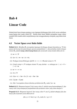 Bab 4
Linear Code
Sebuah kode linear dengan panjang n atas lapangan berhinggga (ﬁnite ﬁeld) secara sederhana
ruang bagian dari ruang vektor Fq
n
. Ketika kode linear adalah merupakan ruang vektor
menjadi lebih mudah untuk menjelaskannya dan menggunakannya daripada yang bukan kode
linear.
4.1 Vector Space over ﬁnite ﬁelds
Deﬁnisi 4.1.1. Misalkan Fq merupakan lapangan berhingga dengan banyaknya q. V him-
punan tak kosong bersama dengan operasi penjumlahan(+) dan perkalian skalar dengan
elemen Fq adalah ruang vektor(ruang linear) jika memenuhi semua kondisi dibawah ini :
(i) u+v ∈ V
(ii) (u+v)+w = u+(v+w);
(iii) Terdapat elemen 0 dengan sifat 0+v = v = v+0 untuk semua v ∈ V.
(iv) Untuk setiap v ∈ V terdapat elemen V yang disebut −u sehingga u + (−u) = 0 =
(−u)+u;
(v) u+v = v+u
(vi) λv ∈ V
(vii) λ(u+v) = λu+λv,(λ +u) = λu+λu
(viii) (λµ)u = λ(µu)
(ix) Jika 1 merupakan elemen identitas perkalian dari Fq, maka 1.u = u.
Deﬁnisi 4.1.2. Himpunan bagian C dari ruang vektor V adalah ruang bagiansubspace V jika
ruang vekto yang mempunyai penjumlahan dan perkalian vektor yang sama dengan V.
Proposisi 4.1.3. Himpunan bagian C dari ruang vektor V atas Fq adalah subspace jika dan
hanya jika terpenuhi syarat dibawah ini:
jika x,y ∈ C dan λ,µ ∈ Fq, maka λx+ µy ∈ C.
21
 