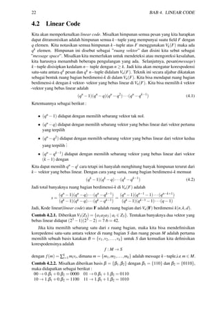 22 BAB 4. LINEAR CODE
4.2 Linear Code
Kita akan memperkenalkan linear code. Misalkan himpunan semua pesan yang kita harapkan
dapat ditransmisikan adalah himpunan semua k−tuple yang mempunyai suatu ﬁeld F dengan
q elemen. Kita notasikan semua himpunan k−tuple atas F menggunakan Vk(F) maka ada
qk elemen. Himpunan ini disebut sebagai ”ruang vektor” dan disini kita sebut sebagai
”message space”. Misalkan kita memerlukan untuk mendeteksi atau mengoreksi kesalahan,
kita harusnya menambah beberapa pengulangan yang ada. Selanjutnya, pesan(message)
k−tuple disisipkan kedalam n− tuple dengan n ≥ k. Jadi kita akan mengatur korespodensi
satu-satu antara qk pesan dan qk n−tuple didalam Vn(F). Teknik ini secara aljabar dikatakan
sebagai bentuk ruang bagian berdimensi-k di dalam Vn(F). Kita bisa mendapat ruang bagian
berdimensi-k dengan k vektor- vektor yang bebas linear di Vn(F). Kita bisa memilih k vektor
-vektor yang bebas linear adalah
(qn
−1)(qn
−q)(qn
−q2
)···(qn
−qk−1
) (4.1)
Ketentuannya sebagai berikut :
• (qn −1) didapat dengan memilih sebarang vektor tak nol.
• (qn −q) didapat dengan memilih sebarang vektor yang bebas linear dari vektor pertama
yang terpilih
• (qn −q2) didapat dengan memilih sebarang vektor yang bebas linear dari vektor kedua
yang terpilih
...
• (qn − qk−1) didapat dengan memilih sebarang vektor yang bebas linear dari vektor
(k −1) dengan
Kita dapat memilih qn −qi cara tetapi ini hanyalah menghitung banyak himpunan terurut dari
k− vektor yang bebas linear. Dengan cara yang sama, ruang bagian berdimensi-k memuat
(qk
−1)(qk
−q)···(qk
−qk−1
) (4.2)
Jadi total banyaknya ruang bagian berdimensi-k di Vn(F) adalah
s =
(qn −1)(qn −q)···(qn −qk−1)
(qk −1)(qk −q)···(qk −qk−1)
=
(qn −1)(qn−1 −1)···(qn−k+1)
(qk −1)(qk−1 −1)···(q−1)
Jadi, Kode linear(linear code) atas F adalah ruang bagian dari Vn(F) berdimensi k(n,k,d).
Contoh 4.2.1. Diberikan V3(Z3) = {a1a2a3 | ai ∈ Z3}. Tentukan banyaknya dua vektor yang
bebas linear didapat (23 −1)(23 −2) = 7.6 = 42.
Jika kita memilih sebarang satu dari s ruang bagian, maka kita bisa mendeﬁnisikan
korepedensi satu-satu antara vektor di ruang bagian S dan ruang pesan M adalah pertama
memilih sebuah basis katakan B = {v1,v2,...,vk} untuk S dan kemudian kita deﬁnisikan
korespodensinya adalah
f : M → S
dengan f(m) = ∑k
i=1 mivi, dimana m = {m1,m2,...,mk} adalah message k−tuple,i.e m ∈ M.
Contoh 4.2.2. Misalkan diberikan basis β = {β1,β2} dengan β1 = {110} dan β2 = {0110},
maka didapatkan sebagai berikut :
00 → 0.β1 +0.β2 = 0000 01 → 0.β1 +1.β2 = 0110
10 → 1.β1 +0.β2 = 1100 11 → 1.β1 +1.β2 = 1010
 