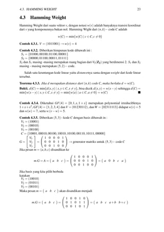 4.3. HAMMING WEIGHT 23
4.3 Hamming Weight
Hamming Weight dari suatu vektor v, dengan notasi w(v) adalah banyaknya transisi koordinat
dari v yang komponennya bukan nol. Hamming Wight dari (n,k)− code C adalah
w(C) = min{w(C) | c ∈ C,c = 0}
Contoh 4.3.1. V = (1011001) → w(v) = 4
Contoh 4.3.2. Diberikan himpunan kode dibawah ini :
S1 = {01000,00100,01100,00001}
S2 = {00000,01100,00011,01111}
S2 dan S1 masing -masing merupakan ruang bagian dari V5(Z2) yang berdimensi 2. S1 dan S2
masing - masing merupakan (5,2)− code.
Salah satu keuntungan kode linear yaitu distancenya sama dengan weight dari kode linear
tersebut.
Teorema 4.3.3. Jika d merupakan distance dari (n,k) code C, maka berlaku d = w(C).
Bukti. d(C) = min{d(x,y) | x,y ∈ C,x = y}, bisa dicek d(x,y) = w(x−y) sehingga d(C) =
min{w(x−y) | x,y ∈ C,x = y} = min{w(a) | a ∈ C,a = 0} = w(C)
Contoh 4.3.4. Diketahui GF(4) = {0,1,x,1 + x} merupakan polynomial irreduciblenya
1+x+x2, GF(4) = {1,2,3,4} dan V = (01230112), dan W = {02311113} didapat w(v) = 5
dan w(w) = 7, serta w.(v−w) = 5.
Contoh 4.3.5. Diberikan (5,3)−kode C dengan basis dibawah in :
V1 = (10001)
V2 = (00010)
V3 = (00100)
C = {10001,00010,00100,10010,10100,00110,10111,00000}
G =


V1
V2
V3

 =


1 0 0 0 1
0 0 0 1 0
0 0 1 0 0

 → generator matriks untuk (5,3)− code C
Jika pesan m = (a,b,c) disandikan ke
m.G = A = a b c =


1 0 0 0 1
0 0 0 1 0
0 0 1 0 0

 = a 0 b c a
Jika basis yang kita pilih berbeda
katakan
V1 = (10010)
V2 = (01011)
V3 = (00101)
Maka pesan m = a b c akan disandikan menjadi
m.G = a b c =


1 0 0 1 0
0 1 0 1 1
0 0 1 0 1

 = a b c a+b b+c
 