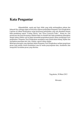 Kata Pengantar
Alhamdulillah, segala puji bagi Allah yang telah melimpahkan rahmat dan
hidayah-Nya sehingga dapat terselesainya laporan perkuliahan Pengantar Teori Pengkodean.
Laporan ini dibuat berdasarkan setiap pertemuan perkuliahan yang ada ditambah dengan
buku pendukung seperti ”Coding Theory” dan ”Error Correctin Codes”. Selain itu, soal
pertanyaan dan penyelesaiannya didalam buku ini diambil dari buku pendukung diharapkan
dengan adanya latihan soal ini dapat menambah pengetahuan penulis dalam mempelajari teori
pengkodean. Pengantar Teori Pengkodean merupakan mata kuliah dalam bidang Aljabar dan
merupakan penerapan dari sifat, struktur, operasi dalam aljabar.
Beberapa penerapan yang dipelajari dalam Pengantar Teori Pengkodean meliput pengiriman
pesan yang melalu sistem komunikasi atau ke media penyimpanan data, mendeteksi dan
mengoreksi kesalahan pesan yang diterima.
Yogyakarta, 30 Maret 2013
Hirwanto
i
 