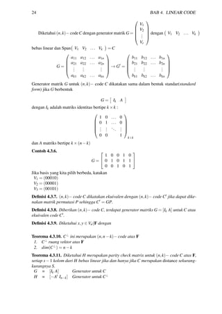 24 BAB 4. LINEAR CODE
Diketahui (n,k)− codeC dengan generator matrik G =





V1
V2
...
Vr





dengan V1 V2 ... Vk
bebas linear dan Span V1 V2 ... Vk = C
G =





a11 a12 ... a1n
a21 a22 ... a2n
...
...
...
ak1 ak2 ... akn





→ G =





b11 b12 ... b1n
b21 b22 ... b2n
...
...
...
bk1 bk2 ... bkn





Generator matrik G untuk (n,k)− code C dikatakan sama dalam bentuk standar(standard
form) jika G berbentuk
G = Ik A
dengan Ik adalah matriks identitas bertipe k ×k :





1 0 ... 0
0 1 ... 0
...
...
...
...
0 0 1





k×k
dan A matriks bertipe k ×(n−k)
Contoh 4.3.6.
G =


1 0 0 1 0
0 1 0 1 1
0 0 1 0 1


Jika basis yang kita pilih berbeda, katakan
V1 = (00010)
V2 = (00001)
V3 = (00101)
Deﬁnisi 4.3.7. (n,k)− code C dikatakan ekuivalen dengan (n,k)− code C jika dapat dike-
nakan matrik permutasi P sehingga C = GP.
Deﬁnisi 4.3.8. Diberikan (n,k)− code C, terdapat generator matriks G = [Ik A] untuk C atau
ekuivalen code C .
Deﬁnisi 4.3.9. Diketahui x,y ∈ Vn(F dengan
Teorema 4.3.10. C⊥ ini merupakan (n,n−k)− code atas F
1. C⊥ ruang vektor atas F
2. dim(C⊥) = n−k
Teorema 4.3.11. Diketahui H merupakan parity check matrix untuk (n,k)− code C atas F,
setiap s−1 kolom dari H bebas linear jika dan hanya jika C merupakan distance sekurang-
kurangnya S.
G = [Ik A] Generator untuk C
H = [−At In−k] Generator untuk C⊥
 