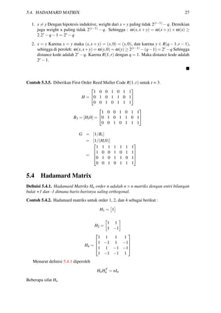 5.4. HADAMARD MATRIX 27
1. x = y Dengan hipotesis induktive, weight dari x+y paling tidak 2(r−1) −q. Demikian
juga weight x paling tidak 2(r−1) − q. Sehingga : ω(x,x + y) = ω(x + y) + ω(x) ≥
2.2r −q−1 = 2r −q
2. x = y Karena x = y maka (x,x + y) = (x,0) = (y,0), dan karena y ∈ R(q − 1,r − 1),
sehingga di peroleh: ω(x,x+y) = ω(y,0) = ω(y) ≥ 2(r−1) −(q−1) = 2r −q Sehingga
distance kode adalah 2r −q. Karena R(1,r) dengan q = 1. Maka distance kode adalah
2r −1.
Contoh 5.3.5. Diberikan First Order Reed Muller Code R(1,r) untuk r = 3.
H =


1 0 0 1 0 1 1
0 1 0 1 1 0 1
0 0 1 0 1 1 1


B3 = [H30] =


1 0 0 1 0 1 1
0 1 0 1 1 0 1
0 0 1 0 1 1 1


G = [1/Br]
= [1/(Hr0)]
=




1 1 1 1 1 1 1
1 0 0 1 0 1 1
0 1 0 1 1 0 1
0 0 1 0 1 1 1




5.4 Hadamard Matrix
Deﬁnisi 5.4.1. Hadamard Matriks Hn order n adalah n×n matriks dengan entri bilangan
bulat +1 dan -1 dimana baris-barisnya saling orthogonal.
Contoh 5.4.2. Hadamard matriks untuk order 1, 2, dan 4 sebagai berikut :
H1 = 1
H2 =
1 1
1 −1
H4 =




1 1 1 1
1 −1 1 −1
1 1 −1 −1
1 −1 −1 1




Menurut deﬁnisi 5.4.1 diperoleh
HnHT
n = nIn
Beberapa sifat Hn
 