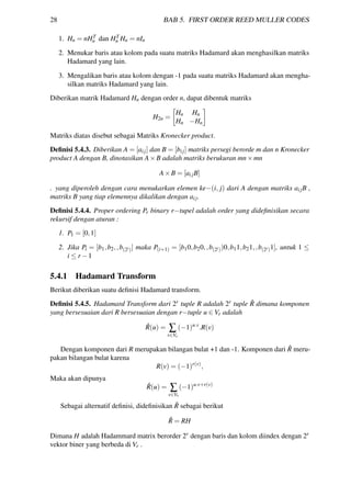28 BAB 5. FIRST ORDER REED MULLER CODES
1. Hn = nHT
n dan HT
n Hn = nIn
2. Menukar baris atau kolom pada suatu matriks Hadamard akan menghasilkan matriks
Hadamard yang lain.
3. Mengalikan baris atau kolom dengan -1 pada suatu matriks Hadamard akan mengha-
silkan matriks Hadamard yang lain.
Diberikan matrik Hadamard Hn dengan order n, dapat dibentuk matriks
H2n =
Hn Hn
Hn −Hn
Matriks diatas disebut sebagai Matriks Kronecker product.
Deﬁnisi 5.4.3. Diberikan A = [aij] dan B = [bij] matriks persegi berorde m dan n Kronecker
product A dengan B, dinotasikan A×B adalah matriks berukuran mn×mn
A×B = [aijB]
. yang diperoleh dengan cara menukarkan elemen ke−(i, j) dari A dengan matriks aijB ,
matriks B yang tiap elemennya dikalikan dengan aij.
Deﬁnisi 5.4.4. Proper ordering Pr binary r−tupel adalah order yang dideﬁnisikan secara
rekursif dengan aturan :
1. P1 = [0,1]
2. Jika Pi = [b1,b2,,b(2i)] maka P(i+1) = [b10,b20,,b(2i))0,b11,b21,,b(2i)1], untuk 1 ≤
i ≤ r −1
5.4.1 Hadamard Transform
Berikut diberikan suatu deﬁnisi Hadamard transform.
Deﬁnisi 5.4.5. Hadamard Transform dari 2r tuple R adalah 2r tuple ˆR dimana komponen
yang bersesuaian dari R bersesuaian dengan r−tuple u ∈ Vr adalah
ˆR(u) = ∑
v∈Vr
(−1)u.v
.R(v)
Dengan komponen dari R merupakan bilangan bulat +1 dan -1. Komponen dari ˆR meru-
pakan bilangan bulat karena
R(v) = (−1)r(v)
,
Maka akan dipunya
ˆR(u) = ∑
v∈Vr
(−1)u.v+r(v)
Sebagai alternatif deﬁnisi, dideﬁnisikan ˆR sebagai berikut
ˆR = RH
Dimana H adalah Hadammard matrix berorder 2r dengan baris dan kolom diindex dengan 2r
vektor biner yang berbeda di Vr .
 