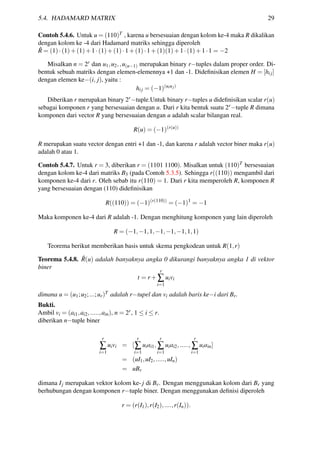 5.4. HADAMARD MATRIX 29
Contoh 5.4.6. Untuk u = (110)T , karena u bersesuaian dengan kolom ke-4 maka R dikalikan
dengan kolom ke -4 dari Hadamard matriks sehingga diperoleh
ˆR = (1)·(1)+(1)+1·(1)+(1)·1+(1)·1+(1)(1)+1·(1)+1·1 = −2
Misalkan n = 2r dan u1,u2,,u(n−1) merupakan binary r−tuples dalam proper order. Di-
bentuk sebuah matriks dengan elemen-elemennya +1 dan -1. Dideﬁnisikan elemen H = [hij]
dengan elemen ke−(i, j), yaitu :
hij = (−1)(uiuj)
Diberikan r merupakan binary 2r−tuple.Untuk binary r−tuples u dideﬁnisikan scalar r(u)
sebagai komponen r yang bersesuaian dengan u. Dari r kita bentuk suatu 2r−tuple R dimana
komponen dari vector R yang bersesuaian dengan u adalah scalar bilangan real.
R(u) = (−1)(r(u))
R merupakan suatu vector dengan entri +1 dan -1, dan karena r adalah vector biner maka r(u)
adalah 0 atau 1.
Contoh 5.4.7. Untuk r = 3, diberikan r = (1101 1100). Misalkan untuk (110)T bersesuaian
dengan kolom ke-4 dari matriks B3 (pada Contoh 5.3.5). Sehingga r((110)) mengambil dari
komponen ke-4 dari r. Oleh sebab itu r(110) = 1. Dari r kita memperoleh R, komponen R
yang bersesuaian dengan (110) dideﬁnisikan
R((110)) = (−1)(r(110))
= (−1)1
= −1
Maka komponen ke-4 dari R adalah -1. Dengan menghitung komponen yang lain diperoleh
R = (−1,−1,1,−1,−1,−1,1,1)
Teorema berikut memberikan basis untuk skema pengkodean untuk R(1,r)
Teorema 5.4.8. ˆR(u) adalah banyaknya angka 0 dikurangi banyaknya angka 1 di vektor
biner
t = r +
r
∑
i=1
uivi
dimana u = (u1;u2;...;ur)T adalah r−tupel dan vi adalah baris ke−i dari Br.
Bukti.
Ambil vi = (ai1,ai2,.....,ain), n = 2r, 1 ≤ i ≤ r.
diberikan n−tuple biner
r
∑
i=1
uivi = [
r
∑
i=1
uiai1,
r
∑
i=1
uiai2,.....,
r
∑
i=1
uiain]
= (uI1,uI2,.....,uIn)
= uBr
dimana Ij merupakan vektor kolom ke- j di Br. Dengan menggunakan kolom dari Br yang
berhubungan dengan komponen r−tuple biner. Dengan menggunakan deﬁnisi diperoleh
r = (r(I1),r(I2),....,r(In)).
 
