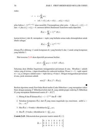 30 BAB 5. FIRST ORDER REED MULLER CODES
maka
t = r +
r
∑
i=1
uivi
= (uI1 +r(I1),uI2 +r(I2),...,u(In)+r(In))
jelas bahwa (−1)u.Ij+r(Ij) akan memiliki 2 kemungkinan nilai yaitu −1 jika u.Ij +r(Ij) = 1
dan +1 jika u.Ij +r(Ij) = 0. menurut deﬁnisi Hadamard Transform maka diperoleh
ˆR(u) = ∑
v∈Vr
(−1)u.v
.R(v).
karena kolom Ij dari Br merupakan r−tuple yang berbeda semua maka dimungkinkan untuk
ditulis sebagai
ˆR(u) =
n
∑
j=1
(−1)u.Ij+r(Ij)
dimana ˆR(u) dihitung +1 untuk komponen di t yang bernilai 0, dan -1 untuk setiap komponen
yang bdrnilai 1.
Dari teorema 5.4.8 akan diperoleh persamaan berikut:
d(r,1+
r
∑
i=1
uivi) = 1/2(2r
+ ˆR(u)).
Sekarang akan dibahas bagaimana menggunakan persamaan di atas. Misalkan r adalah
vektor yang di terima, r dapat disandikan ke codeword terdekat. Pesan (r +1)−tuple seperti
m = (u0;u) dengan u adalah suatu r−tuple dan u0 = 0 atau 1. Dengan menggunakan persamaan
di atas, jarak minimum adalah
min{2r
− ˆR(u),2r
+ ˆR(u)}.
Berikut algoritma untuk First Order Reed muller Codes Diberikan r yang merupakan vektor
biner dengan panjang 2r Diberikan kolom dari Br yang adalah proper ordering Pr Diberikan
H yang merupakan Hadammard matrix H = H(2r)
1. Hitung R dan ˆR dimana R(u) = (−1)r(u) dan ˆR = RH
2. Temukan komponen ˆR(u) dari ˆR yang mana magnitude nya maximum. ambil u =
(u1,...,ur)T
3. Jika ˆR(u) > 0 maka r dikodekan ke ∑r
i=1 uivi
4. Jika ˆR ≤ 0 maka r dikodekan ke 1+∑r
i=1 uivi
Contoh 5.4.9. Dikonstruksikan generator matrix untuk R(1,3)
B3 =


0 1 0 1 0 1 0 1
0 0 1 1 0 0 1 1
0 0 0 0 1 1 1 1


 