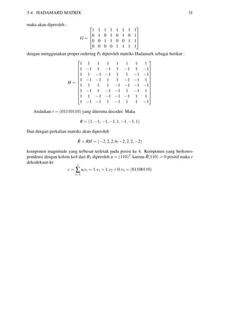 5.4. HADAMARD MATRIX 31
maka akan diperoleh :
G =




1 1 1 1 1 1 1 1
0 1 0 1 0 1 0 1
0 0 1 1 0 0 1 1
0 0 0 0 1 1 1 1




dengan menggunakan proper ordering P3 diperoleh matriks Hadamark sebagai berikut :
H =












1 1 1 1 1 1 1 1
1 −1 1 −1 1 −1 1 −1
1 1 −1 −1 1 1 −1 −1
1 −1 −1 1 1 −1 −1 1
1 1 1 1 −1 −1 −1 −1
1 −1 1 −1 −1 1 −1 1
1 1 −1 −1 −1 −1 1 1
1 −1 −1 1 −1 1 1 −1












Andaikan r = (01110110) yang diterima decoder. Maka
R = (1,−1,−1,−1,1,−1,−1,1)
Dan dengan perkalian matriks akan diperoleh
ˆR = RH = (−2,2,2,6,−2,2,2,−2)
komponen magnitude yang terbesar terletak pada posisi ke 4. Komponen yang berkores-
pondensi dengan kolom ke4 dari B3 diperoleh u = (110)T karena ˆR(110) = 0 positif maka r
dekodekaan ke
c =
r
∑
i=1
uivi = 1.v1 +1.v2 +0.v3 = (01100110)
 