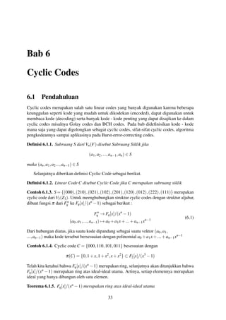 Bab 6
Cyclic Codes
6.1 Pendahuluan
Cyclic codes merupakan salah satu linear codes yang banyak digunakan karena beberapa
keunggulan seperti kode yang mudah untuk dikodekan (encoded), dapat digunakan untuk
membaca kode (decoding) serta banyak kode - kode penting yang dapat disajikan ke dalam
cyclic codes misalnya Golay codes dan BCH codes. Pada bab dideﬁnisikan kode - kode
mana saja yang dapat digolongkan sebagai cyclic codes, sifat-sifat cyclic codes, algoritma
pengkodeannya sampai aplikasinya pada Burst-error-correcting codes.
Deﬁnisi 6.1.1. Subruang S dari Vn(F) disebut Subruang Siklik jika
(a1,a2,...,an−1,an) ∈ S
maka (an,a1,a2...,an−1) ∈ S
Selanjutnya diberikan deﬁnisi Cyclic Code sebagai berikut.
Deﬁnisi 6.1.2. Linear Code C disebut Cyclic Code jika C merupakan subruang siklik
Contoh 6.1.3. S = {(000),(210),(021),(102),(201),(120),(012),(222),(111)} merupakan
cyclic code dari V3(Z3). Untuk meenghubungkan struktur cyclic codes dengan struktur aljabar,
dibuat fungsi π dari Fn
q ke Fq[x]/(xn −1) sebagai berikut :
Fn
q → Fq[x]/(xn
−1)
(a0,a1,...,an−1) → a0 +a1x+...+an−1xn−1
(6.1)
Dari hubungan diatas, jika suatu kode dipandang sebagai suatu vektor (a0,a1,
...,an−1) maka kode tersebut bersesuaian dengan polinomial a0 +a1x+...+an−1xn−1
Contoh 6.1.4. Cyclic code C = {000,110,101,011} besesuaian dengan
π(C) = {0,1+x,1+x2
,x+x2
} ⊂ F2[x]/(x3
−1)
Telah kita ketahui bahwa Fq[x]/(xn −1) merupakan ring, selanjutnya akan ditunjukkan bahwa
Fq[x]/(xn −1) merupakan ring atas ideal-ideal utama. Artinya, setiap elemennya merupakan
ideal yang hanya dibangun oleh satu elemen.
Teorema 6.1.5. Fq[x]/(xn −1) merupakan ring atas ideal-ideal utama
33
 