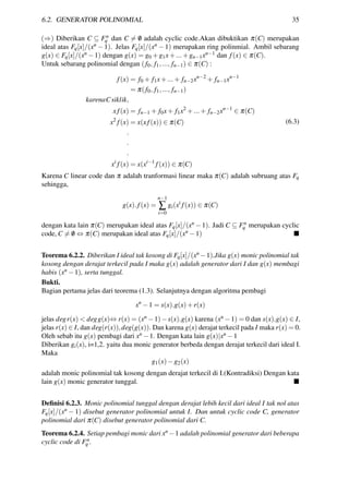 6.2. GENERATOR POLINOMIAL 35
(⇒) Diberikan C ⊆ Fn
q dan C = /0 adalah cyclic code.Akan dibuktikan π(C) merupakan
ideal atas Fq[x]/(xn − 1). Jelas Fq[x]/(xn − 1) merupakan ring polinmial. Ambil sebarang
g(x) ∈ Fq[x]/(xn −1) dengan g(x) = g0 +g1x+...+gn−1xn−1 dan f(x) ∈ π(C).
Untuk sebarang polinomial dengan (f0, f1,..., fn−1) ∈ π(C) :
f(x) = f0 + f1x+...+ fn−2xn−2
+ fn−1xn−1
= π(f0, f1,..., fn−1)
karenaCsiklik,
x f(x) = fn−1 + f0x+ f1x2
+...+ fn−2xn−1
∈ π(C)
x2
f(x) = x(x f(x)) ∈ π(C)
.
.
.
xi
f(x) = x(xi−1
f(x)) ∈ π(C)
(6.3)
Karena C linear code dan π adalah tranformasi linear maka π(C) adalah subruang atas Fq
sehingga,
g(x).f(x) =
n−1
∑
i=0
gi(xi
f(x)) ∈ π(C)
dengan kata lain π(C) merupakan ideal atas Fq[x]/(xn −1). Jadi C ⊆ Fn
q merupakan cyclic
code, C = /0 ⇔ π(C) merupakan ideal atas Fq[x]/(xn −1)
Teorema 6.2.2. Diberikan I ideal tak kosong di Fq[x]/(xn −1).Jika g(x) monic polinomial tak
kosong dengan derajat terkecil pada I maka g(x) adalah generator dari I dan g(x) membagi
habis (xn −1), serta tunggal.
Bukti.
Bagian pertama jelas dari teorema (1.3). Selanjutnya dengan algoritma pembagi
xn
−1 = s(x).g(x)+r(x)
jelas degr(x) < degg(x)⇔ r(x) = (xn −1)−s(x).g(x) karena (xn −1) = 0 dan s(x).g(x) ∈ I,
jelas r(x) ∈ I, dan deg(r(x)),deg(g(x)). Dan karena g(x) derajat terkecil pada I maka r(x) = 0.
Oleh sebab itu g(x) pembagi dari xn −1. Dengan kata lain g(x)|xn −1
Diberikan gi(x), i=1,2. yaitu dua monic generator berbeda dengan derajat terkecil dari ideal I.
Maka
g1(x)−g2(x)
adalah monic polinomial tak kosong dengan derajat terkecil di I.(Kontradiksi) Dengan kata
lain g(x) monic generator tunggal.
Deﬁnisi 6.2.3. Monic polinomial tunggal dengan derajat lebih kecil dari ideal I tak nol atas
Fq[x]/(xn − 1) disebut generator polinomial untuk I. Dan untuk cyclic code C, generator
polinomial dari π(C) disebut generator polinomial dari C.
Teorema 6.2.4. Setiap pembagi monic dari xn −1 adalah polinomial generator dari beberapa
cyclic code di Fn
q .
 