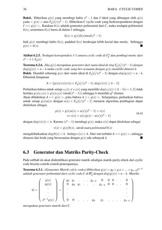 36 BAB 6. CYCLIC CODES
Bukti. Diberikan g(x) yang membagi habis xn − 1 dan I ideal yang dibangun oleh g(x)
yaitu < g(x) > atas Fq[x]/(xn −1). Diberikan C cyclic code yang berkorespondensi dengan
I =< g(x) >. Katakan h(x) adalah generator polinomial dari C, maka terdapat polinomial
b(x), sementara h(x) harus di dalam I sehingga,
h(x) ≡ g(x)b(x)mod(xn
−1)
Jadi g(x) membagi habis h(x), padahal h(x) berderajat lebih kecial dan monic. Sehingga
g(x) = h(x).
Akibat 6.2.5. Terdapat korespondesi 1-1 antara cyclic code di Fn
q dan pembagi monic dari
xn −1 ∈ Fq(x)
Teorema 6.2.6. Jika g(x) merupakan generator dari suatu ideal di ring Fq[x]/(xn −1) dengan
deg(g(x)) = n−k maka cyclic code yang ber-sesuaian dengan g(x) memiliki dimensi k
Bukti. Diambil sebarang g(x) dari suatu ideal di Fq[x]/(xn − 1) dengan deg(g(x)) = n − k.
Dibentuk himpunan
A = {g(x)c(x)|c(x) ∈ Fq[x]/(xn
−1),deg(c(x)) ≤ k −1}
Perhatikan bahwa untuk setiap c1(x) = c1(x) yang memiliki deg(ci(x)) ≤ k−1(i = 1,2) tidak
berlaku g(x)c1(x) ≡ g(x)c2(x) (mod(xn −1)) sehingga A memiliki qk elemen.
Akan dibuktikan A =< g(x) >, jelas bahwa A ⊂< g(x) >. Selanjutnya, perhatikan bahwa
untuk setiap g(x)a(x) dengan a(x) ∈ Fq[x]/(xn − 1) menurut algoritma pembagian dapat
dituliskan sebagai,
p(x) = g(x)a(x) = u(x)(xn
−1)+v(x)
⇔ v(x) = a(x)g(x)−u(x)(xn
−1)
(6.4)
dengan deg(v(x)) < n. Karena (xn −1) membagi g(x), maka v(x) dapat dituliskan sebagai
v(x) = g(x)b(x), untuksuatu polinomial b(x)
mengakibatkankan deg(b(x) < k. Artinya v(x) ∈ A. Dari sini terbukti A =< g(x) >, sehingga
dimensi dari kode yang bersesuaian dengan g(x) ada sebanyak k.
6.3 Generator dan Matriks Parity-Check
Pada subbab ini akan diidentiﬁkasi generator matrik sekaligus matrik parity-check dari cyclic
code beserta contoh-contoh penerapannya.
Teorema 6.3.1. (Genarator Matrik cylcic codes) Diberikan g(x) = g0 +g1x+...+gn−kxn−k
adalah generator polinomial dari cyclic code C di Fn
q dengan deg(g(x)) = n−k. Matriks
G =








g(x)
xg(x)
.
.
.
xk−1g(x)








=








g0 g1 . . . gn−k 0 0 0 . . 0
0 g0 g1 . . . gn−k 0 0 . . 0
. .
. .
. .
0 0 . . . g0 g1 . . . . gn−k








merupakan generator matrik dari C.
 