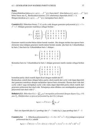 6.3. GENERATOR DAN MATRIKS PARITY-CHECK 37
Bukti.
Cukup dibuktikan bahwa g(x),xg(x),...,xk−1g(x) basis dariC. Jelas bahwa g(x),xg(x),...,xk−1g(x)
bebas linear atas Fq. Berdasarkan teorema (2.6) sebelumnya diperoleh dim(C) = k.
Dengan demikian g(x),xg(x),...,xk−1g(x) merupakan basis dari C.
Contoh 6.3.2. Diberikan binary [7,4] cyclic code dengan generator polynomial g(x) = 1+
x2 +x3. Didapat generator matriknya sebagai berikut :
G =




g(x)
xg(x)
x2g(x)
x3g(x)



 =




1 0 1 1 0 0 0
0 1 0 1 1 0 0
0 0 1 0 1 1 0
0 0 0 1 0 1 1




Generator matrik tersebut bukan dalam bentuk standart. Jika dengan melaku kan operasi baris
elementer akan didapat generator matrik dalam bentuk standar. jika baris ke 4 ditambahkan
ke baris 2 dan baris ke 4 ditambahkan baris 1 didapat :
G =




1 0 1 0 0 1 1
0 1 0 0 1 1 1
0 0 1 0 1 1 0
0 0 0 1 0 1 1




Kemudian baris ke 3 ditambahkan ke baris 1 didapat generator matrik standar sebagai berikut
:
G =




1 0 0 0 1 0 1
0 1 0 0 1 1 1
0 0 1 0 1 1 0
0 0 0 1 0 1 1




kemudian parity check matrik dapat dicari dengan mudah dari G’.
Berdasarkan contoh diatas didapat bahwa parity-check matrik dari cyclic code dapat diperoleh
dari generator matriknya dengan melakukan operasi baris elementer. Karena dual code dari
cyclic code C juga merupakan cyclic code maka dapat diperoleh parity-check matrik dari
generator polinomial dari dual code. Selanjutnya akan dibahas cara mendapatkan generator
polynomial dari dual code C⊥.
Deﬁnisi 6.3.3. Diberikan h(x) = ∑k
i=0 aixi merupakan polynomial dengan degree k(ak = 0)
atas Fq. Dideﬁnisikan reciprocal polynomial hR dari h(x) dengan
hR(x) := xh
(1/x) =
k
∑
i=0
ak−ixi
Dari sini diperoleh jika h(x) pembagi dari xn −1 maka hR(x) juga pembagi dari xn −1
Contoh 6.3.4. 1. Diberikan polynomial h(x) = 1+2x+3x5 +x7 ∈ F5[x] didapat reciprocal
polinomial dari h(x) adalah
hR(x) = x7
h(1/x) = x7
(1+2(1/x)+3(1/x)5
+(1/x)7
) = 1+3x2
+2x6
+x7
 
