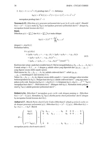38 BAB 6. CYCLIC CODES
2. h(x) = 1+x+x3 ∈ F2 pembagi dari x7 −1. Akibatnya
hR(x) = X3
h(1/x) = x3
(1+1/x+1/x3
) = 1+x2
+x3
merupakan pembagi dari x7 −1
Teorema 6.3.5. Diberikan g(x) generator polynomial dari q-ary [n,k]-cyclic code C. Diambil
h(x) = (xn −1)/g(x) maka h−1
0 hR(x) merupakan generator polinomial dari C⊥ dengan h0
merupakan bentuk konstan dari h(x)
Bukti.
Diberikan g(x) = ∑n−1
i=0 dan h(x) = ∑n−1
i=0 hixi maka didapat
hR(x) = (1/xn−k−1
n−1
∑
i=0
hn−i−1xi
dengan k = deg(h(x))
Perhatikan bahwa,
0 ≡ g(x)h(x)
≡ (g0h0 +g1hn−1 +...+gn−1h1)+(g0h1 +g1h0 +...+gn−1h2)x
+(g0h2 +g1h1 +...+gn−1h3)x2
+...
+(g0hn−1 +g1hn−2 +...+gn−1h0)xn−1
)(modxn−1
)
(6.5)
Koeﬁsien dari setiap x pada baris terakhir harus 0. Hal ini mengakibatkan gi.(hn−1,hn−2,...,h1,h0) =
0 untuk setiap i = 0,1,...,n−1 dengan gi adalah vektor yang diperoleh dari (g0,g1,...,gn−1)
yang digeser secara siklik sejauh i posisi.
Oleh karena itu, (hn−1,hn−2,...,h1,h0) adalah codeword dari C⊥ sebab (g0,g1,
...,gn−1) membangun C dari teorema (3.1).
Vektor (hn−1,hn−2,...,h1,h0) digeser secara siklik sejauh k+1 posisi sehingga vektor tersebut
berkorespondensi ke hR(x). Dengan kata lain hR(x) adalah codeword dari C⊥ yang juga meru-
pakan cyclic code. Karena deg(hR(x)) = deg(h(x)) = k, himpunan hR(x),xhR(x),...,xn−k−1hR(x)
merupakan basis dari C⊥. Oleh karena itu C⊥ dibangun oleh hR(x). Kemudian monic polyno-
mial h−1
0 hR(x) adalah generator polinomial dari C⊥.
Deﬁnisi 6.3.6. Diberikan C merupakan q-ary cyclic code dengan panjang n. Diberikan
h(x) = (xn −1)/g(x). Kemudian, h−1
0 hR(x) disebut parity-check polynomial dari C dengan
h0 merupakan bentuk konstan dari h(x).
Akibat 6.3.7. (Matrik Parity-check Cyclic Codes) Diberikan C sebuah q-ary[n,k] cyclic co-
de dengan generator polynomial g(x). Diberikan h(x) = (xn − 1)/g(x). Diberikan h(x) =
h0 +h1x+...+hkxk. Matrik
H =








hR(x)
xhR(x)
.
.
.
xn−k−1hR(x)








=








hk hk−1 . . . h0 0 0 0 . . 0
0 hk hk−1 . . . h0 0 0 . . 0
. .
. .
. .
0 0 . . . hk hk−1 . . . . h0








merupakan parity-chech matrix dari C.
 