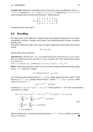 6.4. DECODING 39
Contoh 6.3.8. Diberikan C merupakan binary [7,4] cyclic code yang dibangun oleh g(x) =
1+x2 +x3. Diambil h(x) = (x7 −1)/g(x) = 1+x2 +x3 +x4. Didapat hR(x) = 1+x+x2 +x4
yang merupakan parity-check polinomial dari C. Oleh karena itu
H =


1 1 1 0 1 0 0
0 1 1 1 0 1 0
0 0 1 1 1 0 1


merupakan parity-check dari C.
6.4 Decoding
Decoding cyclic code terdiri dari 3 langkah yang sama dengan decoding linear code yakni:
menghitung syndrome, tentukan error pattern yang berkorespondensi dengan syndrome,
perbaiki error.
Dari akibat sebelumnya untuk cyclic code, kita dapat menghasilkan matrik parity-check dalam
bentuk
H = (In−k|A)
dengan operasi baris elementer.
Teorema 6.4.1. Diberikan H = (In−k|A) adalah matrik parity check dari q-ary cyclic code C.
Bila g(x) adalah polinomial generator C, maka syndrome dari xεFn
q adalah sama dengan
w(x)mod(g(x)).
note: w = (w0w1w2...wn−1) maka w(x) = w0 +w1x+w2x2 +...+wn−1xn−1
Bukti. Untuk tiap-tiap kolom matrik A kita asosiasikan dengan polinomial derajat paling
besar n−k −1 dan tulis A sebagai
A = (a0(x)a1(x)a2(x)....ak−1(x))
dari sebelumnya kita ketahui bahwa G = (−AT |Ik) adalah matrik generator untuk C. Oleh
karena itu xn−k+i − ai(x) adalah codeword dari C. Ambil xn−k+i − ai(x) = qi(x)g(x) untuk
suatu qi(x)ε Fq[x]/xn −1
ai(x) = xn−k+i
−qi(x)g(x)
misalkan w(x) = w0 +w1x+w2x2 +...+wn−1xn−1.Untuk syndrome s = wHT dari w,korespondensi
polinomial s(x) adalah
s(x) = w0 +w1x+w2x2
+...+wn−k−1xn−k−1
+wn−ka0(x)+...wn−1ak−1(x)
=
n−k−1
∑
i=0
wixi
−
k−1
∑
j=0
wn−k+j(xn−k+j
−qj(x)g(x))
=
n−1
∑
i=0
wixi
− (
k−1
∑
j=0
wn−k+jqj(x))g(x)
≡ w(x)(modg(x))
(6.6)
Dimana polinomial s(x) memiliki derajat paling besar n−k −1, dan s(x) adalah sisa pemba-
gian w(x) oleh g(x).
 