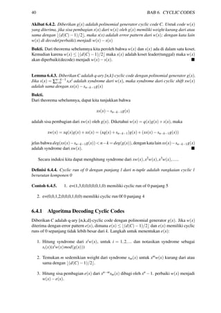 40 BAB 6. CYCLIC CODES
Akibat 6.4.2. Diberikan g(x) adalah polinomial generator cyclic code C. Untuk code w(x)
yang diterima, jika sisa pembagian s(x) dari w(x) oleh g(x) memiliki weight kurang dari atau
sama dengan (d(C)−1)/2 , maka s(x) adalah error pattern dari w(x); dengan kata lain
w(x) di decode(perbaiki) menjadi w(x)−s(x)
Bukti. Dari theorema sebelumnya kita peroleh bahwa w(x) dan s(x) ada di dalam satu koset.
Kemudian karena w(x) ≤ (d(C)−1)/2 maka s(x) adalah koset leader(tunggal) maka w(x)
akan diperbaiki(decode) menjadi w(x)−s(x).
Lemma 6.4.3. Diberikan C adalah q-ary [n,k]-cyclic code dengan polinomial generator g(x).
Jika s(x) = ∑n−k−1
i=0 sixi adalah syndrome dari w(x), maka syndrome dari cyclic shift xw(x)
adalah sama dengan xs(x)−sn−k−1g(x)
Bukti.
Dari theorema sebelumnya, dapat kita tunjukkan bahwa
xs(x)−sn−k−1g(x)
adalah sisa pembagian dari xw(x) oleh g(x). Diketahui w(x) = q(x)g(x)+s(x), maka
xw(x) = xq(x)g(x)+xs(x) = (xq(x)+sn−k−1)g(x)+(xs(x)−sn−k−1g(x))
jelas bahwa deg(xs(x)−sn−k−1g(x)) < n−k = deg(g(x)), dengan kata lain xs(x)−sn−k−1g(x)
adalah syndrome dari xw(x).
Secara induksi kita dapat menghitung syndrome dari xw(x),x2w(x),x3w(x),.....
Deﬁnisi 6.4.4. Cyclic run of 0 dengan panjang l dari n-tuple adalah rangkaian cyclic l
berurutan komponen 0
Contoh 6.4.5. 1. e=(1,3,0,0,0,0,0,1,0) memiliki cyclic run of 0 panjang 5
2. e=(0,0,1,2,0,0,0,1,0,0) memiliki cyclic run 0f 0 panjang 4
6.4.1 Algoritma Decoding Cyclic Codes
Diberikan C adalah q-ary [n,k,d]-cyclic code dengan polinomial generator g(x). Jika w(x)
diterima dengan error pattern e(x), dimana e(x) ≤ (d(C)−1)/2 dan e(x) memiliki cyclic
runs of 0 sepanjang tidak lebih besar dari k. Langkah untuk menentukan e(x):
1. Hitung syndrome dari xiw(x), untuk i = 1,2,... dan notasikan syndrome sebagai
si(x)(xiw(x)mod(g(x)))
2. Temukan m sedemikian weight dari syndrome sm(x) untuk xmw(x) kurang dari atau
sama dengan (d(C)−1)/2 .
3. Hitung sisa pembagian e(x) dari xn−msm(x) dibagi oleh xn −1. perbaiki w(x) menjadi
w(x)−e(x).
 
