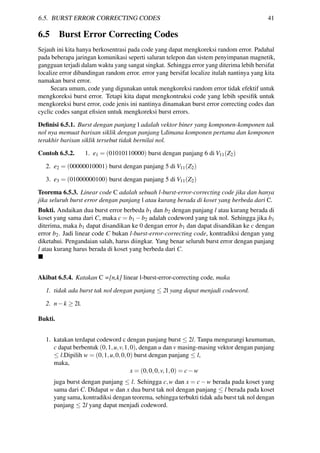6.5. BURST ERROR CORRECTING CODES 41
6.5 Burst Error Correcting Codes
Sejauh ini kita hanya berkosentrasi pada code yang dapat mengkoreksi random error. Padahal
pada beberapa jaringan komunikasi seperti saluran telepon dan sistem penyimpanan magnetik,
gangguan terjadi dalam waktu yang sangat singkat. Sehingga error yang diterima lebih bersifat
localize error dibandingan random error. error yang bersifat localize itulah nantinya yang kita
namakan burst error.
Secara umum, code yang digunakan untuk mengkoreksi random error tidak efektif untuk
mengkoreksi burst error. Tetapi kita dapat mengkontruksi code yang lebih spesiﬁk untuk
mengkoreksi burst error, code jenis ini nantinya dinamakan burst error correcting codes dan
cyclic codes sangat eﬁsien untuk mengkoreksi burst errors.
Deﬁnisi 6.5.1. Burst dengan panjang l adalah vektor biner yang komponen-komponen tak
nol nya memuat barisan siklik dengan panjang l,dimana komponen pertama dan komponen
terakhir barisan siklik tersebut tidak bernilai nol.
Contoh 6.5.2. 1. e1 = (01010110000) burst dengan panjang 6 di V11(Z2)
2. e2 = (00000010001) burst dengan panjang 5 di V11(Z2)
3. e3 = (01000000100) burst dengan panjang 5 di V11(Z2)
Teorema 6.5.3. Linear code C adalah sebuah l-burst-error-correcting code jika dan hanya
jika seluruh burst error dengan panjang l atau kurang berada di koset yang berbeda dari C.
Bukti. Andaikan dua burst error berbeda b1 dan b2 dengan panjang l atau kurang berada di
koset yang sama dari C, maka c = b1 −b2 adalah codeword yang tak nol. Sehingga jika b1
diterima, maka b1 dapat disandikan ke 0 dengan error b1 dan dapat disandikan ke c dengan
error b2. Jadi linear code C bukan l-burst-error-correcting code, kontradiksi dengan yang
diketahui. Pengandaian salah, harus diingkar. Yang benar seluruh burst error dengan panjang
l atau kurang harus berada di koset yang berbeda dari C.
Akibat 6.5.4. Katakan C =[n,k] linear l-burst-error-correcting code, maka
1. tidak ada burst tak nol dengan panjang ≤ 2l yang dapat menjadi codeword.
2. n−k ≥ 2l.
Bukti.
1. katakan terdapat codeword c dengan panjang burst ≤ 2l. Tanpa mengurangi keumuman,
c dapat berbentuk (0,1,u,v,1,0), dengan u dan v masing-masing vektor dengan panjang
≤ l.Dipilih w = (0,1,u,0,0,0) burst dengan panjang ≤ l,
maka,
x = (0,0,0,v,1,0) = c−w
juga burst dengan panjang ≤ l. Sehingga c,w dan x = c−w berada pada koset yang
sama dari C. Didapat w dan x dua burst tak nol dengan panjang ≤ l berada pada koset
yang sama, kontradiksi dengan teorema, sehingga terbukti tidak ada burst tak nol dengan
panjang ≤ 2l yang dapat menjadi codeword.
 