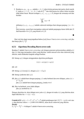 42 BAB 6. CYCLIC CODES
2. Katakan u1,u2,...un−k+1 adalah n−k+1 vektor kolom pertama dari parity check matrik
C, maka ui,i = 1,2,...,n−k +1 ada di Fn−k
2 dan oleh karena itu vektor-vektor tersebut
tidak bebas linear. Berarti terdapat c1,c2,...cn−k+1 ∈ F2 dengan tak semuanya nol dan
berlaku
n−k+1
∑
i=1
ciui = 0
akibatnya (c1,c2,...cn−k+1) adalah codeword sekaligus burst dengan panjang ≤ n−k +
1.
Dari teorema, syarat burst merupakan codeword adalah panjangnya harus lebih dari 2l.
Jadi haruslah n-k+1¿2l, yang berarti n-k≥2l.
Dari sini kita dapat menyimpulkan bahwa [n,k] linear l-burst-error-correcting code jika
dan hanya jika l≤ n−k
2
6.5.1 Algoritma Decoding Burst-error-code
Katakan C adalah l-burst-error-correcting code dengan generator polynomialnya adalah g(x)
dan r(x) dan juga merupakan vektor yang diterima. untuk mencari error dan codeword yang
dikirim, maka dilakukan langkah sebagai berikut:
(1) hitung s0(x) dengan menggunakan algoritma pembagian
(r(x) = a(x)g(x)+s0(x))
(2) i=0
(3) hitung si(x)(modg(x)), dengan si(x) = xis0(x)
(4) hitung syndrome dari si(x)
(5) jika si(x) adalah burst dengan panjang ≥l, maka berhenti dan error didapat, yaitu e(x) =
xn−i(si,0)
jika si(x) adalah burst dengan panjang ¿l,maka i=i+1
(6) Jika i=n,berhenti, error tidak didapat
jika i¡n, kembali ke (3)
Dengan algoritma ini, akan didapat error yaitu e(x), dengan ini maka r(x) yang diterima akan
dapat dikoreksi ke r = r(x)−e(x).
Contoh 6.5.5. g(x) = 1+x4 +x6 +x7 +x8 adalah pembangun dari (15,7)−cycliccode atas
z2 dan diterima vektor r = (110011101100010), akan dicari codeword yang dikirim.
Jawab:
l≤ n−k
2 = 15−7
2 = 4 didapat C adalah 4-burst-error-correcting.
 