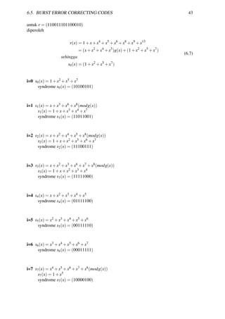 6.5. BURST ERROR CORRECTING CODES 43
untuk r = (110011101100010)
diperoleh
r(x) = 1+x+x4
+x5
+x6
+x8
+x9
+x13
= (x+x2
+x4
+x5
)g(x)+(1+x2
+x5
+x7
)
sehingga
s0(x) = (1+x2
+x5
+x7
)
(6.7)
i=0 s0(x) = 1+x2 +x5 +x7
syndrome s0(x) = (10100101)
i=1 s1(x) = x+x3 +x6 +x8(modg(x))
s1(x) = 1+x+x3 +x4 +x7
syndrome s1(x) = (11011001)
i=2 s2(x) = x+x2 +x4 +x5 +x8(modg(x))
s2(x) = 1+x+x2 +x5 +x6 +x7
syndrome s2(x) = (11100111)
i=3 s3(x) = x+x2 +x3 +x6 +x7 +x8(modg(x))
s3(x) = 1+x+x2 +x3 +x4
syndrome s3(x) = (11111000)
i=4 s4(x) = x+x2 +x3 +x4 +x5
syndrome s4(x) = (01111100)
i=5 s5(x) = x2 +x3 +x4 +x5 +x6
syndrome s5(x) = (00111110)
i=6 s6(x) = x3 +x4 +x5 +x6 +x7
syndrome s6(x) = (00011111)
i=7 s7(x) = x4 +x5 +x6 +x7 +x8(modg(x))
s7(x) = 1+x5
syndrome s7(x) = (10000100)
 