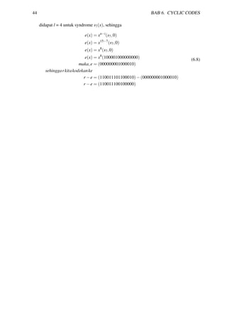 44 BAB 6. CYCLIC CODES
didapat l = 4 untuk syndrome s7(x), sehingga
e(x) = xn−i
(s7,0)
e(x) = x15−7
(s7,0)
e(x) = x8
(s7,0)
e(x) = x8
(100001000000000)
maka,e = (000000001000010)
sehinggarkitakodekanke
r −e = (110011101100010)−(000000001000010)
r −e = (110011100100000)
(6.8)
 