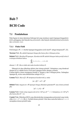 Bab 7
BCH Code
7.1 Pendahuluan
Pada bagian ini akan dijelaskan beberapa hal yang mendasar seperti lapangan hingga(ﬁnite
ﬁeld), gelanggang suku banyak(ring polynomial), suku banyak minimal(minimal polynomial),
dan cyclotomic coset.
7.1.1 Finite Field
Field dengan | F |< ∞ disebut lapangan hingga(ﬁnite ﬁeld) dan F∗ sebagai himpunan F{0}.
Teorema 7.1.1. Zn adalah lapangan hingga jika hanya jika n bilangan prima.
Deﬁnisi 7.1.2. Misalkan F lapangan. Karakteristik F adalah bilangan bulat positif terkecil
m dengan demikian bahwa
m
∑
i=1
1 = 1+1+...+1 = 0
dimana 1 ∈ F. Jika m tidak ada maka karakteristiknya 0.
Dibawah ini akan diberikan deﬁnisi dari elemen primitif. Selanjutnya yang dimaksud
dengan GF(q) adalah Galois Field atau Lapangan Galois dengan q elemen.
Catatan bahwa q harus mempunyai bentuk pn dengan p dan n bilangan prima. Sedangkan
lapangan Zp secara sama dideﬁnisikan sebagai GF(p).
Lemma 7.1.3. Jika α,β ∈ F mempunyai karakteristik p, maka
(α +β)p
= αp
+β p
Deﬁnisi 7.1.4. Anggota α ∈ F lapangan hingga dikatakan generator F∗ atau elemen primitif
jika
{αi
: i ≥ 0} = F∗
Lemma 7.1.5. Untuk setiap anggota tak nol α ∈ GF(q),αq−1 = 1. Selanjutnya, α ∈ GF(qm)
jika hanya jika αq = α.
Contoh 7.1.6. Diberikan GF(9) yang dikontruksikan menggunakan polynomial yang irredu-
cible f(x) = x2 +1 ∈ Z3[x]. Carilah elemen primitif. Kita akan mencoba bahwa α = x+1
merupakan elemen primitif maka
45
 