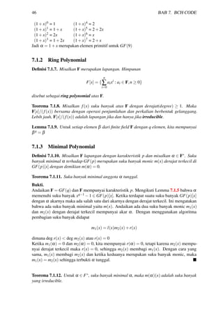46 BAB 7. BCH CODE
(1+x)0 = 1 (1+x)4 = 2
(1+x)1 = 1+x (1+x)5 = 2+2x
(1+x)2 = 2x (1+x)6 = x
(1+x)3 = 1+2x (1+x)7 = 2+x
Jadi α = 1+x merupakan elemen primitif untuk GF(9)
7.1.2 Ring Polynomial
Deﬁnisi 7.1.7. Misalkan F merupakan lapangan. Himpunan
F[x] = {
n
∑
i=0
aixi
: ai ∈ F,n ≥ 0}
disebut sebagai ring polynomial atas F.
Teorema 7.1.8. Misalkan f(x) suku banyak atas F dengan derajat(degree) ≥ 1. Maka
F[x]/(f(x)) bersama dengan operasi penjumlahan dan perkalian berbentuk gelanggang.
Lebih jauh, F[x]/(f(x)) adalah lapangan jika dan hanya jika irreducible.
Lemma 7.1.9. Untuk setiap elemen β dari ﬁnite ﬁeld F dengan q elemen, kita mempunyai
βq = β
7.1.3 Minimal Polynomial
Deﬁnisi 7.1.10. Misalkan F lapangan dengan karakteristik p dan misalkan α ∈ F∗. Suku
banyak minimal α terhadap GF(p) merupakan suku banyak monic m(x) derajat terkecil di
GF(p)[x] dengan demikian m(α) = 0.
Teorema 7.1.11. Suku banyak minimal anggota α tunggal.
Bukti.
Andaikan F = GF(q) dan F mempunyai karakteristik p. Mengikuti Lemma 7.1.5 bahwa α
memenuhi suku banyak xq−1 −1 ∈ GF(p)[x]. Ketika terdapat suatu suku banyak GF(p)[x]
dengan α akarnya maka ada salah satu dari akarnya dengan derajat terkecil. Ini mengatakan
bahwa ada suku banyak minimal yaitu m(x). Andaikan ada dua suku banyak monic m1(x)
dan m2(x) dengan derajat terkecil mempunyai akar α. Dengan menggunakan algoritma
pembagian suku banyak didapat
m1(x) = l(x)m2(x)+r(x)
dimana deg r(x) < deg m2(x) atau r(x) = 0
Ketika m1(α) = 0 dan m2(α) = 0, kita mempunyai r(α) = 0, tetapi karena m2(x) mempu-
nyai derajat terkecil maka r(x) = 0, sehingga m2(x) membagi m1(x). Dengan cara yang
sama, m1(x) membagi m2(x) dan ketika keduanya merupakan suku banyak monic, maka
m1(x) = m2(x) sehingga terbukti α tunggal.
Teorema 7.1.12. Untuk α ∈ F∗, suku banyak minimal α, maka m(α)(x) adalah suku banyak
yang irreducible.
 