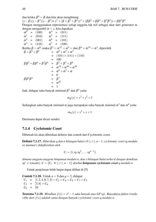 48 BAB 7. BCH CODE
dan ketika β8 = β dan kita akan menghitung
(y−β)(y−β2)(y−β3)= y3 +(β +β2 +β4)y2 +(ββ2 +ββ4 +β2β4)y+ββ2β4
Dengan menggunakan representasi setiap anggota tak nol sebagai akar dari generator α,
dengan mengambil α = x, kita dapatkan
α0 = (100) α4 = (011)
α1 = (010) α5 = (111)
α2 = (001) α6 = (101)
α3 = (110) α7 = (100)
Ketika β = α6, maka β2 = α12 = α5 = dan β4 = α24 = α3, diperoleh
β +β2 +β4 = α6 +α5 +α3
= (101)+(111)+(110)
= 100
ββ2 +ββ4 +β2β4 = β3 +β5 +β6
= α18 +α30 +α36
= α4 +α2 +α
= 0
ββ2β4 = β7
= α42
= 1
Jadi, didapat suku banyak minimal β2 dan β4 yaitu
mβ (y) = y3
+y2
+1
Sedangkan suku banyak minimal α juga merupakan suku banyak minimal α2 dan α4 yaitu
mα(y) = y3
+y+1
Darimana dapat dicari sendiri.
7.1.4 Cyclotomic Coset
Dibawah ini akan diberikan deﬁnisi dan contoh dari Cyclotomic coset.
Deﬁnisi 7.1.17. Diberikan q dan n bilangan bulat i,0 ≤ i ≤ n−1, cyclotomic coset (q modulo
n) memuat i dideﬁnisikan oleh
Ci = {i,iq,iq2
,...,iqn−1
}
dimana anggota-anggota himpunan modulo n, dan s bilangan bulat terkecil dengan demikian
iqs ≡ i(modn). C = {Ci : 0 ≤ i ≤ n−1} disebut himpunan cyclotomic coset q modulo n
Untuk penjelasan lebih lanjut dapat dilihat di [?]
Contoh 7.1.18. Untuk n = 9 dan q = 2, didapat
C1 = [1,2,4,8,7,5] = C2 = C4 = C8 = C7 = C5
C3 = [3,6] = C6
C0 = [0]
Teorema 7.1.19. Misalkan f(x) = xn −1 suku banyak atas GF(q). Banyaknya faktor irredu-
cible dari f(x) adalah sama dengan banyak cyclotomic coset q modulo n.
 